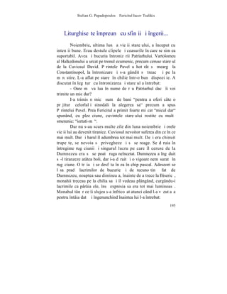 Stelian G. Papadopoulos – Fericitul Iacov Tsalikis



    Liturghiseºte împreunã cu sfinþii ºi îngerii...
         Noiembrie, ultima lunã a vieþii stareþului, a început cu
intenþii bune. Erau destule clipele ºi ceasurile în care se simþea
suportabil. Avea ºi bucuria întronizãrii Patriarhului. Vartolomeu
al Halkedonului a urcat pe tronul ecumenic, precum ceruse stareþul
de la Cuviosul David. Pãrintele Pavel a hotãrât sã meargã la
Constantinopol, la întronizare ºi s-a gândit sã treacã ºi pe la
mãnãstire. L-a aflat pe stareþ în chilie într-o bunã dispoziþie. A
discutat în legãturã cu întronizarea ºi stareþul a întrebat:
         - Oare mã va lua în nume de rãu Patriarhul dacã îi voi
trimite un mic dar?
         I-a trimis o micã sumã de bani "pentru a oferi câte o
prãjiturã celorlalþi sinodali la alegerea sa" precum a spus
Pãrintelui Pavel. Prea Fericitul a primit foarte miºcat "micul dar"
spunând, cu plecãciune, cuvintele stareþului rostite cu multã
smerenie: "iertati-mã".
         Dar nu s-au scurs multe zile din luna noiembrie ºi orele
vieþii lui au devenit tiranice. Cuviosul nevoitor suferea din ce în ce
mai mult. Dar ºi harul îl adumbrea tot mai mult. Deºi era chinuit
trupeºte, se nevoia sã privegheze ºi sã se roage. Se dãruia în
întregime rugãciunii ºi singurul lucru pe care îl ceruse de la
Dumnezeu era sã se poatã ruga neîncetat. Dumnezeu a îngãduit
sã-l tiranzeze atâtea boli, dar i-a dãruit ºi o vigoare nemãsuratã în
rugãciune. O trãia ºi se desfãta în ea în chip pascal. Adeseori se
lãsa pradã lacrimilor de bucurie ºi de recunoºtinþã fatã de
Dumnezeu, noaptea sau dimineaþa, înainte de a trece la Bisericã,
monahii treceau pe la chilia sa ºi îl vedeau plângând, curgându-i
lacrimile ca pârâiaºele, însã expresia sa era tot mai luminoasã.
Monahul tânãr ce îi slujea s-a înfricoºat atunci când l-a vãzut aºa
pentru întâia datã ºi îngenunchind înaintea lui l-a întrebat:
                                                                  195
 