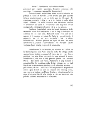 Stelian G. Papadopoulos – Fericitul Iacov Tsalikis
persoanei care exprimã cuvintele. Deoarece persoana este
purtãtoare ºi generatoare a enegiilor dumnezeieºti.
        ~n cazul acesta aveau ceva asemãnãtor cu ceea ce se
petrece în Taina Mãrturisirii. Acolo preotul cere prin cuvinte
iertarea credinciosului ce se pocãieºte, care se elibereazã de
greutatea pãcatului ºi, fireºte, trãieºte ºi simte în multe feluri
aceastã eliberare. Tot astfel, cuvintele unui harismatic insuflat
de Dumnezeu se aseamãnã cu cuvintele unei rugãciuni sau al
unui paraclis citit de preotul care sãvârºeºte rugãciunea.
        Cuvintele Evangheliei, rostite de buzele dumnezeieºti ale
Domnului aveau un rãsunet binefãcãtor, în timp ce rostite de un
oarecare nu au nici unul. Fericitul stareþ avea conºtiinþa
acestor stãri. Aceasta se vedea din faptul cã uneori insista ºi
poruncea "ca cel ce avea stãpânire", însã stãpânire
duhovniceascã. Paralel, precum am spus, el însuºi nu avea
sentimentul cã prezintã o oarecare învãþãturã deosebitã. Ci era
vorba de sfaturi simple, cu scopul de a mângâia.

        Luând aminte la cuvintele lui, ne încredinþãm ºi de un alt
fel de înþelepciune a sa. Adicã cele mai multe din cele pe care le
spunea închinãtorilor nu aveau înfãþiºarea de învãþãturã într-o
problemã sau alta. Erau povestiri ale unor minuni ºi semne
dumnezeieºti, care erau fãcute -precum spunea - de Cuviosul
David ºi de Sfântul Ioan Rusul. Prezentarea m chip minunat a
minunilor Sfinþilor constituia modul de bazã prin care învãþa. ªi el
însuºi era un comentator convingãtor al minunilor acestora ºi,
prin urmare, al "învãþãturii" lui. Sfârºind povestirea despre felul
cum s-a pocãit unul, sau cum s-a vindecat altul prin rugãciune,
sau cum un al treilea s-a eliberat de diavol prin atingerea lui cu
capul Cuviosului David, afla prilejul sã dea un oarecare sfat
potrivit cu cazul persoanelor ce îl ascultau.



                                                                197
 