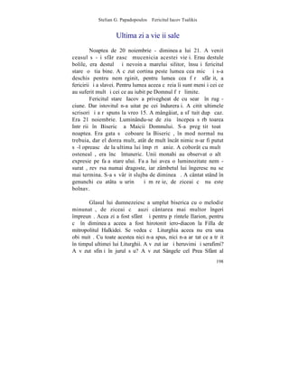 Stelian G. Papadopoulos – Fericitul Iacov Tsalikis


                     Ultima zi a vieþii sale
         Noaptea de 20 noiembrie - dimineaþa lui 21. A venit
ceasul sã-ºi sfârºeascã mucenicia acestei vieþi. Erau destule
bolile, era destulã ºi nevoinþa marelui silitor, însuºi fericitul
stareþ o ºtia bine. A cãzut cortina peste lumea cea micã ºi s-a
deschis pentru nemãrginit, pentru lumea cea fãrã sfârºit, a
fericirii ºi a slavei. Pentru lumea aceea cãreia îi sunt meniþi cei ce
au suferit mult ºi cei ce au iubit pe Domnul fãrã limite.
         Fericitul stareþ Iacov a privegheat de cu searã în rugã-
ciune. Dar istovitul n-a uitat pe cei îndureraþi. A citit ultimele
scrisori ºi a rãspuns la vreo 15. A mângâiat, a sfãtuit dupã caz.
Era 21 noiembrie. Luminându-se de ziuã începea sãrbãtoarea
Intrãrii în Bisericã a Maicii Domnului. S-a pregãtit toatã
noaptea. Era gata sã coboare la Bisericã, în mod normal nu
trebuia, dar el dorea mult, atât de mult încât nimic n-ar fi putut
sã-l opreascã de la ultima lui împãrtãºanie. A coborât cu multã
ostenealã, era încã întuneric. Unii monahi au observat o altã
expresie pe faþa stareþului. Faþa lui avea o luminozitate nemã-
suratã, revãrsa numai dragoste, iar zâmbetul lui îngeresc nu se
mai termina. S-a sãvârºit slujba de dimineaþã. A cântat stând în
genunchi cu atâta uºurinþã ºi mãreþie, de ziceai cã nu este
bolnav.

       Glasul lui dumnezeiesc a umplut biserica cu o melodie
minunatã, de ziceai cã auzi cântarea mai multor îngeri
împreunã. Acea zi a fost sfântã ºi pentru pãrintele Ilarion, pentru
cã în dimineaþa aceea a fost hirotonit iero-diacon la Filla de
mitropolitul Halkidei. Se vedea cã Liturghia aceea nu era una
obiºnuitã. Cu toate acestea nici n-a spus, nici n-a arãtat ce a trãit
în timpul ultimei lui Liturghii. A vãzut iarãºi heruvimi ºi serafimi?
A vãzut sfinþi în jurul sãu? A vãzut Sângele cel Prea Sfânt al
                                                                  198
 