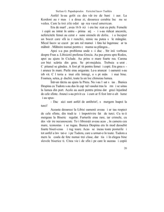 Stelian G. Papadopoulos – Fericitul Iacov Tsalikis
         Astfel le-au golit cu desãvârºire de bani ºi aur. La
Kordoni au rãmas ºi a doua zi, deoarece corabia încã nu se
vedea. Cam la trei zile odatã apãrea vasul american.
         Era de marfã, avea 16 bãrci ºi era încãrcat cu piele. Femeile
ºi copii au intrat înãuntru - prima ºarjã - ºi s-au ridicat ancorele,
nefericitele femei au cerut sã sune sirenele de doliu. ªi a început
un bocet care sfâºia rãrunchii, nimic nu putea sã le mângâie.
Micul Iacov se cocotã pe umãrul mamei ºi fata lui îngereascã arãta
mâhnitã. Mâhnire numai pentru cã mama sa plângea...
         Apoi s-a pus problema unde sã-i ducã. Strãinii vorbeau
despre Franþa. Libisiotii preferau Grecia. Au pus prora spre Rodos,
apoi au ajuns în Ciclade. Au prins o mare foarte rea. Carena
corãbiei scârtia din greu. Se pri-mejduia. Trebuia uºuratã.
Cãpitanul se gândea. A fost plãtit pentru femei ºi copii. Era greu sã-
i arunce în mare. Pieile erau asigurate. Le-a aruncat ºi oamenii s-au
izbãvit. Cãlãtoria a þinut zile întregi, o sãptãmânã ºi mai bine.
Foamea, setea, pãduchii, toate la un loc chinuiau lumea.
         ~ntr-un târziu au ajuns la Pireu. Nu i-au lãsat sã iasã. Bunica
Despina cu Tudora s-au dus în capãtul vasului tras la þãrm ºi se uitau
la lumea din port. Acolo au auzit pentru prima datã greci înjurând
de cele sfinte. Atunci s-au privit ca ºi cum ar fi fost într-o altã lume
ºi au spus:
         - Dacã aici sunt astfel de antihrist!, sã mergem înapoi la
turci!
         Aceasta deoarece la Libisi oamenii aveau ºi arãtau respect
de cele sfinte, din tradiþie ºi împotrivire fatã de turci. Cu toþii
mergeau la Bisericã regulat. Furturile erau rare, iar crimele, cu
desãvârºire necunoscute. Toþi libisio]ii aveau acasã, în camera cea
mare, iconostas ºi se rugau. Bunica Despina era în mod deosebit
foarte biseri-coasã ºi rugãtoare. Acasã se þineau toate posturile ºi
tot astfel a învãtat-o ºi pe Tudora, care a urmat-o în toate. Tudora a
mers la ªcoala de fete numai trei clase, dar ºtia ºi înþelegea bine
slovele bisericeºti. Citea vieþi de sfinþi pe care le auzeau ºi copiii

                                                                     20
 