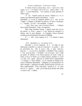 Stelian G. Papadopoulos – Fericitul Iacov Tsalikis
         Pãrintele Alexie a plecat dupã ora 2 ºi stareþul a rãmas
singur. La 3 ºi 15 minute i-au bãtut la uºã pentru cafea ºi i-au
spus cã a venit Gherasima. ªi deºi primea cu mare greutate în
chilie a spus:
        - Sã vinã. Copilul acesta are nevoie. Trebuie s-o vãd. A
primit-o pe Gherasima pentru spovedanie. ªi-a pus
epitrahilul, s-a aºezat pe marginea patului, ca sã vadã pe Cel
rãstignit ºi a început. A ascultat-o cu atenþie, a sfãtuit-o, a încurajat-
o... ºi deodatã, cu o înfãþiºare schimbatã, îi spune:
         - Aici, fiica mea, este Cuviosul David... ªi Sfântul
Iacov fratele Domnului... Cântã-le troparele!...
         ~ntre timp minutele treceau ºi agonia stareþului creºtea
înlãuntrul sãu. Voia sã apuce sã-l vadã diacon pe ucenicul sãu
Ilarion, care în acea dimineaþã, la Liturghie, fusese hirotonit
ierodiacon de mitropolitul Hrisostom al Halkidei.
         Fãrã sã audã vreun zgomot, la 4 ºi 15 minute îi spuse
Gherasimei:

         - Fiicã, deschide uºa cã au venit pãrinþii.
         ~ntr-adevãr, pãrinþii ajunseserã la uºã. în clipa în care
Gherasima a deschis uºa stareþul a încercat sã se scoale, sã stea
pe picioarele lui... Dar în aceaºi clipã a spus "ameþesc,
ameþesc..." ºi s-a prãbuºit, pierzându-ºi echilibrul. Fata a apucat
sã-l tinã puþin pe stareþ ºi l-a ajutat sã nu se loveascã tare cãzând
pe podea. Rãsuflarea îi era foarte greoaie, în acelaºi timp au
intrat pãrinþii în frunte cu pãrintele Ilarion. Imediat s-a creat
zãpãcealã, fricã, panicã, planºete. Pãrintele Chirii a îngenunchiat
ºi a început sã-i frece mâinile... iar alþi monahi au alergat la bi-
sericuþa Sfântului Haralambie ºi plângând, au citit paraclisul. Un
altul a alergat sã telefoneze la medic. Pulsul marelui nevoitor era
firav, imperceptibil... Fata a luat putinã culoare roºie... A rãmas
liniºtit, fãrã agonie... ªi dupã puþin timp de pe buzele sale sfinte
s-a auzit o micã rãsuflare...

                                                                      201
 