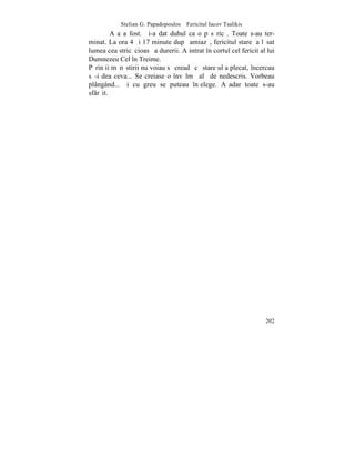 Stelian G. Papadopoulos – Fericitul Iacov Tsalikis
         Aºa a fost. ªi-a dat duhul ca o pãsãricã. Toate s-au ter-
minat. La ora 4 ºi 17 minute dupã amiazã, fericitul stareþ a lãsat
lumea cea stricãcioasã a durerii. A intrat în cortul cel fericit al lui
Dumnezeu Cel în Treime.
Pãrinþii mãnãstirii nu voiau sã creadã cã stareþul a plecat, încercau
sã-i dea ceva... Se creiase o învãlmãºalã de nedescris. Vorbeau
plângând... ºi cu greu se puteau înþelege. Aºadar toate s-au
sfârºit.




                                                                   202
 