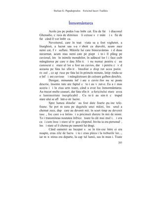 Stelian G. Papadopoulos – Fericitul Iacov Tsalikis



                        Înmormântarea
        Acolo jos pe podea l-au îmbrãcat. Era de fatã ºi diaconul
Ghenadie, cãruia de dimineaþã îi ceruse sã rãmânã ºi sã fie de
fatã când îl vor îmbrãca.
        Nevoitorul, care în toatã viata sa a fost veghetor, a
liturghisit, a lucrat sau s-a rãzboit cu diavolii, acum zace
nemiºcat, fãrã suflare. Mâinile lui care binecuvântau ºi dãdeau
necurmat, acum stau nemiºcate pe piept ºi toþi îl plâng pe
cuviosul, însã în inimile monahilor, în adâncul lor îºi face cuib
mângâierea pe care o dau Sfinþii. ªi nu numai pentru cã au
cunoscut cã stareþul lor a fost un cuvios, dar ºi pentru cã vãd
aceasta pe fata lui sfinþitã. Imediat a dispãrut acea putinã
roºealã, ce apãruse pe fata lui în primele minute, întipãrindu-se
o înfãþiºare cuvioasã ºi mângâietoare de culoare galben deschis.
        Desigur, minunata înfãþiºare a cuvioºilor nu se poate
descrie, însemnãtate are faptul cã toþi au vãzut-o. Ea a rãmas
aceeiaºi ºi în ziua urmãtoare, când a avut loc înmormântarea.
Au trecut multe ceasuri, dar fata sfinþitã a fericitului stareþ avea
o luminozitate inexplicabilã. Cu toþii au simþit cã trupul
stareþului se aflã într-o strãlucire.
        Spre lumea dinafarã au fost date foarte puþine tele-
foane. Se pot mãsura pe degetele unei mâini, însã unul a
chemat zece, dupã care au devenit mii. în scurt timp au devenit
iascã, foc care s-a întins ºi a pricinuit durere în mii de inimi.
Toþi transmiteau noutatea înfricoºãtoare la cât mai mulþi. ªi era
ca ºi cum însuºi stareþul trãgea clopotul. Invitaþia era personalã,
însãºi stareþul îi chema pe oamenii lui dragi.
        Când oamenii au început sã se înºtiinþeze între ei era
noapte, erau zile de lucru ºi toþi erau plecaþi la treburile lor...,
iar mãnãstirea era departe, la capãtul lumii, sus în munþi. Toate
                                                                203
 