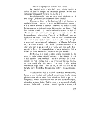 Stelian G. Papadopoulos – Fericitul Iacov Tsalikis
         Iar fericitul stareþ pãstra înfãþiºarea galben deschis a
cuvioºiei, care îi mângâia în întristarea generalã. Nu te mai
saturai privind acea strãlucire a sfinþitei lui feþe.
         Fericitul devenise... mai viu decât atunci când era viu. ªi
mai adaug cã, mort fiind, era mai frumos ºi mai luminos.
         Dumnezeu, Care i-a dat harisma înfãþiºãrii luminate a
cuvioºiei, i-a dat ºi altceva. La stareþ s-a desfiinþat legea naturalã,
n-a înþepenit, precum se întâmplã totdeauna cu morþii. Mâinile
lui cuvioase au pãstrat moliciunea ºi temperatura lor fireascã. Toþi
le sãrutau cu evlavie ºi toþi s-au încredinþat de aceasta. La orele 12
ale amiazei zile urmãtoare, cu puþine ceasuri înainte de
înmormântare, mitropolitul Procopie al Kefaloniei, care se
spovedise la stareþ, cãuta încã atât de mult binecuvântarea
stareþului, încât a fãcut un lucru de mirare. A luat mâna dreaptã
a stareþului, i-a unit primele trei degete ºi a ridicat-o la fruntea
sa ca sã-l binecuvânteze. Dupã aceea a pus mâna neînsufleþitã a
stareþului iarãºi pe pieptul sãu, unind din nou cele douã
degete în formã de binecuvântare, în cazul acestei mãrimi a
nesfârºitei iubiri de oameni s-au desfiinþat legile naturale.
         ~n Biserica mãnãstirii se cânta slujba înmormântãrii, în
timp ce multe mii de monahi treceau sã-l heretiseascã ºi sã-l
sãrute pe stareþ. Dar pentru ca ºi miile de credincioºi sã-l poatã
urmãri ºi sã vadã sfintele moaºte ale cuviosului, fie si de departe,
au scos sicriul afarã din bisericã. Au cântat ºi afarã slujba
înmormântãrii pe scurt. ªi unii creºtini, deºi nu toþi, au vãzut pe
fericitul stareþ zburând pe deasupra mulþimilor ºi binecuvântându-
le.
         Vãzând sfintele moaºte ºi auzind stihirile de înmormântare,
lumea a conºtientizat mai profund adormirea cuviosului stareþ,
pierderea cea înfricoºãtoare. Simþãmintele au biruit si pe cei cu
sânge rece. Inimile credincioºilor erau apãsate, lacrimile curgeau,
nimeni nu se putea abþine. Toþi încercau sã se apropie de sfintele
moaºte... îmbulzealã ºi zãpãcealã... numai o privire sã arunce, sã-l

                                                                   205
 