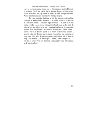 Stelian G. Papadopoulos – Fericitul Iacov Tsalikis
vadã pe cuviosul pentru ultima oarã... Doi clerici, pãrintele Dionisie
ºi pãrintele Pavel, au vorbit foarte frumos despre fericitul stareþ
Iacov. Cuvântul lor a pãtruns în inimi. A sosit ºi clipa cea mare.
Puþine minute mai aveau înaintea lor sfintele moaºte.
         ~n clipa aceasta, înaintea a mii de oameni, mitropolitul
Procopie al Kefaloniei a poruncit sã se înalte sicriul, sã-l ridice la
înãlþime ca sã-l vadã ºi credincoºii pe cuviosul. ªi de cum au înãlþat
sicriul ºi îndatã ce au fost vãzute de toþi sfintele moaºte, din miile de
inimi a ieºit un strigãt miºcãtor. ªi-au deschis buzele ºi s-a umplut
incinta ºi au fost inundaþi toþi munþii de strigãtul: "Sfânt, Sfânt...
Sfânt eºti!" S-a deschis cerul ºi a primit mãrturisirea unanimã,
izvorâtã din mii de guri ca un tunet. Acum însã nu mai era un
strigãt de jale, nici de protest pentru adormirea lui. A fost un
strigãt de biruinþã, o doxologie.... Sfânt, sfânt strigau toþi ºi
simþeai cã spun: "viu este Domnul Dumnezeu", Care întotdeauna
ne dãruieºte sfinþi!




                                                                     206
 