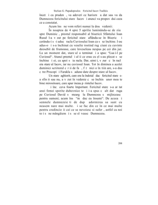 Stelian G. Papadopoulos – Fericitul Iacov Tsalikis
încet ºi cu prudenþã, va adeveri ce harisrnã a dat sau va da
Dumnezeu fericitului stareþ Iacov ºi atunci va propovãdui ceea
ce a constatat.
        Acum însã ne vom referi numai la douã vedenii:
        ~n noaptea de 4 spre 5 aprilie luminându-se de ziuã
spre Duminicã, preotul responsabil al bisericii Sfântului Ioan
Rusul l-a vãzut pe fericitul stareþ aflându-se în Bisericã ºi
cerându-i sã-i aducã racla Cuviosului Ioan ca sã se închine. l-au
adus-o ºi s-a închinat cu veselie rostind rugãciuni cu cuvinte
deosebit de frumoase, care înveseleau nespus pe cei din jur.
La un moment dat, stareþul a terminat ºi a spus: "Luaþi-l pe
Cuviosul". Atunci preotul ºi alþii ce erau cu el s-au plecat sã se
închine ºi ei, ca apoi sã ia racla. Dar, uimiþi, vãzurã cã în raclã
era stareþul Iacov, iar nu cuviosul Ioan. Tot în dimineaþa acelei
duminici scriitorul cãrþii de faþã, fãrã nici o înºtiinþare, s-a dus
cãtre Procopi ºi Farakla sã adune date despre stareþul Iacov.
        Un stareþ aghiorit, care era la îndoialã dacã fericitul stareþ s-
a sfinþit sau nu, a vãzut în vedenie cã se închinã unor moaºte
bine mirositoare, care aparþineau pãrintelui Iacov.
        ªi încã ceva foarte împortant. Fericitul stareþ s-a arãtat
unei femei sporite duhovniceºte ºi i-a spus cã altãdatã ruga
pe Cuviosul David sã meargã la Dumnezeu sã mijloceascã
pentru oameni; acum însã "mã duc eu însumi". De aceea ºi
semnele dumnezeieºti de dupã adormirea sa sunt cu
neasemãnare mai multe. ªi se fac din ce în ce mai multe
pentru credincioºii cei ce se nevoiesc si suferã, astfel ca noi
toþi sã ne mângâiem ºi sã se slãveascã Dumnezeu.




                                                                     208
 