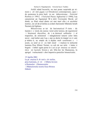 Stelian G. Papadopoulos – Fericitul Iacov Tsalikis
        Astfel stând lucrurile, nu mai poate surprinde pe ni-
meni cã alþi doi giganþi ai Ortodoxiei contemporane, ajunºi
de asemenea la prea înaltã mãsurã duhovniceascã. Fericitul
Porfirie ( † 1991) ºi Fericitul Paisie Aghioritul († 1994), l-au
caracterizat pe Egumenul Mãnãstirii Cuviosului David, cel
dintâi, ca fiind «unul dintre cei mai mari sfinþi ai secolului
nostru», iar cel de-al doilea ca având «harismele Sfântului Ierarh
Nectarie de Eghina».
        Milostivirea arãtatã de harismaticul Pãrinte - de
înainte vãzãtorul, de cunoscãtorul celor tainice, de izgonitorul
ºi biruitorul diavolilor, de tãmãduitorul sufletelor ºi al
trupurilor, de miluitorul ºi mângâietorul tuturor celor întru
nevoi - mulþimilor care l-au cãutat cu dorire în timpul vieþii sale
pãmânteºti, ne umple de nãdejdea mult veselitoare cã ºi
acum, ca unul ce stã cu îndrãznealã ºi mijloceºte neîncetat
înaintea Prea Sfintei Treimi, va soli de sus mile ºi îndurãri
bogate ºi îmbelºugate peste toþi cei ce prãznuiesc cu smeritã
râvnã strãlucitele biruinþe ale Sfinþilor lui Dumnezeu, în
aprigul ºi neîncetatul rãzboi împotriva puterilor întunericului.

15 Aprilie 2001
La prãznuirea Sãrbãtorii sãrbãtorilor,
prea luminata, slãvitã ºi Sfânta înviere
a Domnului ºi Dumnezeului
ºi Mântuitorului nostru Iisus Hristos
Editorii




                                                                210
 