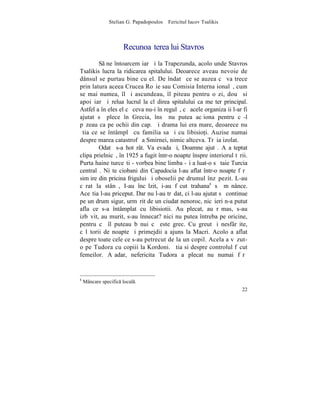 Stelian G. Papadopoulos – Fericitul Iacov Tsalikis



                      Recunoaºterea lui Stavros
        S ne întoarcem iarãºi la Trapezunda, acolo unde Stavros
Tsalikis lucra la ridicarea spitalului. Deoarece aveau nevoie de
dânsul se purtau bine cu el. De îndatã ce se auzea cã va trece
prin latura aceea Crucea Roºie sau Comisia Internaþionalã, cum
se mai numea, îl ºi ascundeau, îl piteau pentru o zi, douã si
apoi iarãºi relua lucrul la clãdirea spitalului ca meºter principal.
Astfel a înþeles el cã ceva nu-i în regulã, cã acele organizaþii l-ar fi
ajutat sã plece în Grecia, însã nu putea acþiona pentru cã-l
pãzeau ca pe ochii din cap. ªi drama lui era mare, deoarece nu
ºtia ce se întâmplã cu familia sa ºi cu libisio]i. Auzise numai
despre marea catastrofã a Smirnei, nimic altceva. Trãia izolat.
        Odatã s-a hotãrât. Va evada ºi, Doamne ajutã. A aºteptat
clipa prielnicã, în 1925 a fugit într-o noapte înspre interiorul tãrii.
Purta haine turceºti - vorbea bine limba -ºi a luat-o sã taie Turcia
centralã. Niºte ciobani din Capadocia l-au aflat într-o noapte fãrã
simþire din pricina frigului ºi oboselii pe drumul înzãpezit. L-au
cãrat la stânã, I-au încãlzit, i-au fãcut trahana8 sã mãnânce.
Aceºtia l-au priceput. Dar nu l-au trãdat, ci l-au ajutat sã continue
pe un drum sigur, urmãrit de un ciudat nenoroc, nicãieri n-a putut
afla ce s-a întâmplat cu libisiotii. Au plecat, au rãmas, s-au
izbãvit, au murit, s-au înnecat? nici nu putea întreba pe oricine,
pentru cã îl puteau bãnui cã este grec. Cu greutãþi nesfârºite,
cãlãtorii de noapte ºi primejdii a ajuns la Macri. Acolo a aflat
despre toate cele ce s-au petrecut de la un copil. Acela a vãzut-
o pe Tudora cu copiii la Kordoni. ªtia si despre controlul fãcut
femeilor. Aºadar, nefericita Tudora a plecat nu numai fãrã


8
    Mâncare specific local.
                                                                     22
 