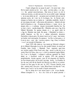 Stelian G. Papadopoulos – Fericitul Iacov Tsalikis
         Copiii refugiaþilor se jucau în praf ºi în noroi toatã ziua.
De la copiii satului au învãþat sã spunã cuvinte urâte, sã ocãrascã
ºi sã facã gesturi necuviincioase... Dar micuþul Iacov cu cât le
vedea pe acestea, cu atât mai puþin ieºea cu ceilalþi copii. Aproape
cã nu se juca deloc pe uliþã; nu putea auzi cuvintele rele pe care le
spuneau aceia, deºi nici nu le înþelegea, însã în fiecare searã
mergea cu bunica sau cu mama sa ºi aprindea candelele. Acolo îi
plãcea nespus de mult ºi afla mereu alte pretexte sã întârzie cât mai
mult în bisericuþa sãracã. O punea pe bunica sã-i spunã tot ce ºtia
despre sfinþi, sã-i vorbeascã despre ieromonahii familiei lor. Nu
se mai sãtura sã asculte despre Ilie ºi Dimitrie, care s-au cãlugãrit la
Sfântul Mormânt. Se spunea despre ei cã au sporit mult în
cãlugãrie. Dimitrie mai mult. De aceea ºi Patriarhul l-a trimis sã
umble împreunã cu Ilie ca sã adune milostenii, deoarece
Patriarhia o ducea greu. Pe atunci turcii nu le lãsaserã mai nimic,
iar închinãtorii erau putini. Se spunea cã lui Ilie i-a fost greu, cãci
îi era ruºine sã cearã, dar ºi acesta a ajuns cãlugãr bun, s-a întors
ºi s-a fãcut monah în Palestina ºi el.
         Anul 1925 sfârºindu-se, i-au mutat pe libisiotii refugiaþi
de la Sfântul Gheorghe la un loc din nordul Eubeii, în micul sat
Farakla, între Limni ºi Mantudi. Toatã regiunea aparþinea
moºierului englez Filip Ftoel care, dupã aceea i-a dat moºia ca
zestre fiicei lui Irina, care s-a cãsãtorit cu senatorul englez Beker.
S-a fãcut o înþelegere ºi refugiaþii cultivau ogoarele lui Noel,
dând, ca ºi locuitorii vechi ai satului, 25% din producþie
proprietarului. Aceste ogoare, cam 45 de pogoane de familie,
au fost despro-prietãrite la mulþi ani dupã aceea... La Farakla, în
loc de case cele 60 de familii de libisioti au aflat niºte corturi.
Casele au fost gata în doi ani, în 1927. Fiecare familie avea
douã camere mici. Era ceva ºi asta. Micul Iacov era deja de 7 ani,
dintre care 5 ani trãise în condiþii foarte nenorocite.
         De la vârsta de 6 ani micul Iacov a învãþat pe dinafarã
Sfânta Liturghie fãrã sã ºtie cãite. Cele ce le spune preotul ºi

                                                                     24
 