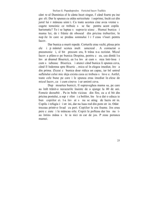 Stelian G. Papadopoulos – Fericitul Iacov Tsalikis
cântãreþul Duminica el le cânta încet singur, fãcând foarte puþine
greºeli. Dar le spunea cu atâta seriozitate ºi asprime, încât cei din
jurul lui rãmâneau uimiþi. Cu toate acestea cine avea vreme sã
cugete temeinic ce trebuie sã se facã pentru acest copilaº
harismatic? Toþi se luptau sã supravieþuiascã. Humai bunica ºi
mama lui, deºi frânte de obosealã din pricina treburilor, în
nopþile în care se predau somnului îºi fãceau v'isuri pentru
Iacov.
        Dar bunica a murit repede. Corturile erau vechi, ploua prin
ele ºi pãmântul scotea multã umezealã. A contactat o
pneumonie ºi, slãbitã precum era, bãtrâna n-a rezistat. Micul
Iacov a plâns-o pe bunica Despina, pentru cã ea, cea dintâi l-a
învãþat drumul Bisericii, ea l-a învãþat cum sã stea într-însa ºi
cum sã iubeascã Biserica. ªi atunci când bunica îi spunea ceva,
când îl îndemna spre Bisericã, micuþul înþelegea imediat, învãþa
din prima. Ziceai cã bunica doar ridica un capac, iar înlãuntrul
sufletului celui mic deja exista ceea ce trebuia sã înveþe. Astfel,
toate cele bune pe care i le spunea erau imediat înþelese de
micul Iacov, ca ºi cum cineva þi-ar aminti ceva.
        Dupã moartea bunicii, îl supraveghea mama sa, pe care
au îmbãtrânit-o necazurile înainte de a ajunge la 40 de ani.
Femeie deosebitã. Puþin bolnãvicioasã din fire, ea a slãbit din
pricina postului, a supãrãrilor ºi a bolilor, însã le-a dat o educaþie
bunã copiilor ei. l-a învãþat sã nu se atingã de lucru strãin.
Copilaºi refugiaþi ºi strãini, dar nu luau rod din pom strãin. Odatã
treceau printr-o livadã cu peri. Copiilor le era foame. Jos erau
pere cãzute ºi le mâncau oile. Copiii le pofteau dar însã nu ºi-
au întins mâna sã le ia nici mãcar de jos. Pãzeau porunca
mamei.




                                                                   25
 