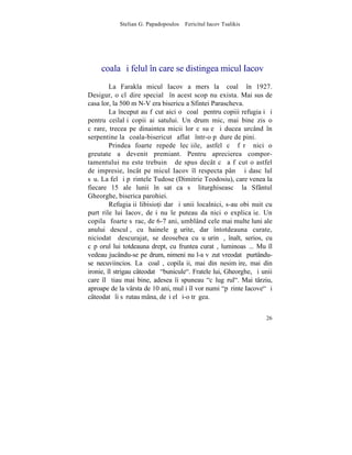 Stelian G. Papadopoulos – Fericitul Iacov Tsalikis




   ªcoala ºi felul în care se distingea micul Iacov
         La Farakla micul Iacov a mers la ºcoalã în 1927.
Desigur, o clãdire specialã în acest scop nu exista. Mai sus de
casa lor, la 500 m N-V era bisericuþa Sfintei Parascheva.
         La început au fãcut aici o ºcoalã pentru copiii refugiaþi ºi
pentru ceilalþi copii ai satului. Un drum mic, mai bine zis o
cãrare, trecea pe dinaintea micii lor cãsuþe ºi ducea urcând în
serpentine la ºcoala-bisericutã aflatã într-o pãdure de pini.
         Prindea foarte repede lecþiile, astfel cã fãrã nici o
greutate a devenit premiant. Pentru aprecierea compor-
tamentului nu este trebuinþã de spus decât cã a fãcut o astfel
de impresie, încât pe micul Iacov îl respecta pânã ºi dascãlul
sãu. La fel ºi pãrintele Tudose (Dimitrie Teodosiu), care venea la
fiecare 15 ale lunii în sat ca sã liturghiseascã la Sfântul
Gheorghe, biserica parohiei.
         Refugiaþii libisio]i dar ºi unii localnici, s-au obiºnuit cu
purtãrile lui Iacov, deºi nu le puteau da nici o explicaþie. Un
copilaº foarte sãrac, de 6-7 ani, umblând cele mai multe luni ale
anului desculþ, cu hainele gãurite, dar întotdeauna curate,
niciodatã descurajat, se deosebea cu uºurinþã, înalt, serios, cu
cãpºorul lui totdeauna drept, cu fruntea curatã, luminoasã... Mu îl
vedeau jucându-se pe drum, nimeni nu l-a vãzut vreodatã purtându-
se necuviincios. La ºcoalã, copilaºii, mai din nesimþire, mai din
ironie, îl strigau câteodatã "bunicule". Fratele lui, Gheorghe, ºi unii
care îl ºtiau mai bine, adesea îi spuneau "cãlugãrul". Mai târziu,
aproape de la vârsta de 10 ani, mulþi îl vor numi "pãrinte Iacove" ºi
câteodatã îi sãrutau mâna, deºi el ºi-o trãgea.


                                                                    26
 