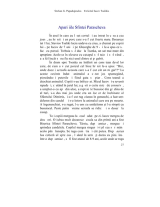 Stelian G. Papadopoulos – Fericitul Iacov Tsalikis




              Apariþiile Sfintei Parascheva
         ~n anul în care au lãsat cortul ºi au intrat în cãsuþa cea
joasã, au hrãnit ºi un porc care s-a fãcut foarte mare. Deoarece
tatãl lui, Stavros Tsaliki lucra undeva cu ziua, a chemat pe copiii
lui - pe Iacov de 7 ani ºi pe Gheorghe de 9 - ºi le-a spus ce s.ã
facã cu porcul. Trebuia sã-l ducã la Tsonka, un sat mai mare din
apropiere. Acolo se înþelesese cu casapul sã-l taie ºi sã-l vândã,
aºa fel încât sã nu fie nici unul dintre ei pãgubit.
         ~n drum spre Tsonka au întâlnit un consãtean de-al lor
care, de cum a vãzut porcul cel bine hrãnit le-a spus: "Bre,
unde duceþi scroafa aceasta care s-a fãcut cât un mãgar!?" La
aceste cuvinte îndatã animalul a cãzut jos spumegând,
pierzându-ºi puterile ºi fiind gata sã piarã. Consãteanul a
deochiat animalul. Copiii s-au înfricoºat. Micul Iacov ºi-a revenit
repede ºi, cãutând în jurul lui, a gãsit o cutie micã de conservã,
a umplut-o cu apã din uluc, a rupt niºte busuioc din grãdina de
alãturi, s-a dus mai jos unde era un locºor de închinare al
Sfântului Dimitrie, ºi-a fãcut rugãciunea în genunchi, a luat unt-
delemn din candelã ºi s-a întors la animalul care era pe moarte.
A îngenunchiat, s-a rugat, l-a uns cu untdelemn [i l-a stropit cu
busuiocul. Peste putinã vreme scroafa se ridicã ºi o duserã la
casap.
         Toþi copiii mergeau la ºcoalã odatã pe zi. Iacov mergea de
douã ori. O iubea mult deoarece ºcoala sa din primii ani a fost
Biserica Sfintei Parascheva. Târziu, dupã amiazã, mergea ºi
aprindea candelele. Copilul mergea singur ºi-i plãcea sã rãmânã
acolo pânã înnopta. Se ruga cum ºtia ºi cât putea. Dupã aceea
lua coborâºul spre casã, lãsând în urmã pãdurea cu pini. însã
într-o dupã-amiazã, sã fi fost atunci de 8-9 ani, acolo unde se ruga
                                                                 27
 