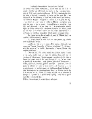 Stelian G. Papadopoulos – Fericitul Iacov Tsalikis
i-a apãrut vie Sfânta Parascheva, exact cum era înfãþiºatã în
icoanã. Copilul s-a înfricoºat ºi a luat-o la fugã ajungând acasã
istovit, fii ci nu s-a mai uitat în urmã de fricã. A doua zi a mers
din nou sã aprindã candelele ºi i-a apãrut din nou. Iarãºi s-a
înfricoºat. A luat-o la fugã la vale, dar Sfânta a ieºit din bisericã,
i-a vorbit cu dulceaþã ºi copilaºul s-a liniºtit. S-a oprit din fugã
ºi s-a întors sã vadã cine îi vorbeºte. Sfânta i-a explicat cine
este, i-a spus sã nu se teamã ºi micul Iacov a urcat iarãºi cu
fricã spre bisericuþã. A stat lângã ea ºi a ascultat-o cu atenþie.
Apariþia Sfintei Parascheva s-a repetat de multe ori. Micul Iacov
s-a obiºnuit ºi nu se mai temea. Stãtea foarte aproape de ea ºi
vorbeau... O astfel de intimitate ºi îndrãznealã avea cel mic...
        ~n cursul uneia din primele ei apariþii, Sfânta, dupã ce
copilul a mai prins curaj, i-a spus:
        - Ce vrei, Iacov al meu sã-ti hãrãzesc pentru rugãciunile
ce le faci în casa mea?
        Acela nu ºtia ce sã-i cearã. Dar seara a întrebat-o pe
mama sa Tudora. Aceea l-a sfãtuit cu simplitate: "Sã-þi spunã,
sã-ti dea soarta ta", în cealaltã dupã-amiazã a apãrut Sfânta ºi i-a
rãspuns copilului:
       - Ascultã-mã. Vei vedea multe slave, multã lume va veni
sã te vadã, mulþi bani vor veni în mâinile tale, dar nu vor
rãmânea. (ªi într-adevãr toate acestea s-au adeverit. Pe stareþul
Iacov l-au cinstit bogaþii ºi sãracii, înþelepþii ºi cei fãrã de carte,
stãpânitorii ºi cei ahtiaþi dupã putere, profesori universitari ºi
înalþi judecãtori, monahi, preoþi, episcopi ºi patriarhi, care au
ajuns în ultimii sãi ani la mãnãstire sã-l cunoascã, sã se
mãrturiseascã, sã se foloseascã, sã ia binecuvântare de la el. ªi
bani deasemenea, în ultimii ani mai ales, i se dãdeau mulþi, dar
el îi oferea pe toþi celor ce aveau nevoie, nu rãmâneau în
punga sa - pentru cã-i punea într-o pungã care nu se golea
niciodatã, oricât ar fi dat.)
El însuºi povestindu-le pe acestea, a adãugat:

                                                                    28
 