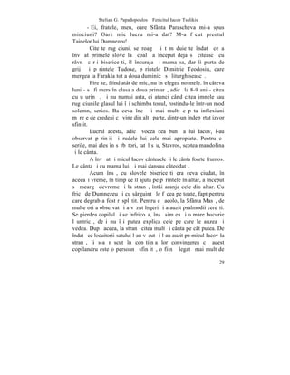 Stelian G. Papadopoulos – Fericitul Iacov Tsalikis
        - Ei, fratele, meu, oare Sfânta Parascheva mi-a spus
minciuni? Oare mic lucru mi-a dat? M-a fãcut preotul
Tainelor lui Dumnezeu!
         Citeºte rugãciuni, se roagã ºi tãmãduieºte îndatã ce a
învãþat primele slove la ºcoalã a început deja sã citeascã cu
râvnã cãrþi bisericeºti, îl încuraja ºi mama sa, dar îi purta de
grijã ºi pãrintele Tudose, pãrintele Dimitrie Teodosiu, care
mergea la Farakla tot a doua duminicã sã liturghiseascã.
         Fireºte, fiind atât de mic, nu înþelegea noimele. în câteva
luni - sã fi mers în clasa a doua primarã, adicã la 8-9 ani - citea
cu uºurinþã. ªi nu numai asta, ci atunci când citea imnele sau
rugãciunile glasul lui îºi schimba tonul, rostindu-le într-un mod
solemn, serios. Ba ceva încã ºi mai mult: cãpãta inflexiuni
mãreþe de credeai cã vine din altã parte, dintr-un îndepãrtat izvor
sfinþit.
         Lucrul acesta, adicã vocea cea bunã a lui Iacov, l-au
observat pãrinþii ºi rudele lui cele mai apropiate. Pentru cã
serile, mai ales în sãrbãtori, tatãl sãu, Stavros, scotea mandolina
ºi le cânta.
         A învãþat ºi micul Iacov cântecele ºi le cânta foarte frumos.
Le cânta ºi cu mama lui, ºi mai dansau câteodatã.
         Acum însã, cu slovele bisericeºti era ceva ciudat, în
aceeaºi vreme, în timp ce îl ajuta pe pãrintele în altar, a început
sã meargã devreme ºi la stranã, întâi aranja cele din altar. Cu
fricã de Dumnezeu ºi cu sârguintã le fãcea pe toate, fapt pentru
care degrab a fost rãsplãtit. Pentru cã acolo, la Sfânta Masã, de
multe ori a observat ºi a vãzut îngeri ºi a auzit psalmodii cereºti.
Se pierdea copilul ºi se înfricoºa, însã simþea ºi o mare bucurie
lãuntricã, deºi nu îºi putea explica cele pe care le auzea ºi
vedea. Dupã aceea, la stranã citea mult ºi cânta pe cât putea. De
îndatã ce locuitorii satului l-au vãzut ºi l-au auzit pe micul Iacov la
stranã, li s-a nãscut în conºtiinþa lor convingerea cã acest
copilandru este o persoanã sfinþitã, o fiinþã legatã mai mult de

                                                                    29
 