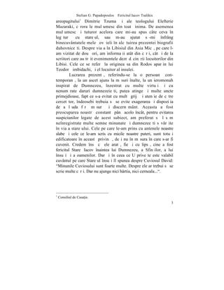 Stelian G. Papadopoulos – Fericitul Iacov Tsalikis
areopagitului1 Dimitrie Tzuma ºi ale teologului Elefterie
Mazaraki, cãrora le mulþumesc din toatã inima. De asemenea
mulþumesc ºi tuturor acelora care mi-au spus câte ceva în
legãturã cu stareþul, sau m-au ajutat sã-mi înfrâng
binecuvântatele mele ºovãieli în alcãtuirea prezentei biografii
duhovniceºti. Despre viaþa în Libisiul din Asia Micã, pe care l-
am vizitat de douã ori, am informaþii atât din cãrþi, cât ºi de la
scriitori care au trãit evenimentele dezrãdãcinãrii locuitorilor din
Libisi. Cele ce se referã la originea sa din Rodos aparþin lui
Teodor Þimbidachi, ºi el locuitor al insulei.
         Lucrarea prezentã, referindu-se la o persoanã con-
temporanã, la un ascet ajuns la mãsuri înalte, la un ieromonah
inspirat de Dumnezeu, înzestrat cu multe virtuþi ºi cu
nenumãrate daruri dumnezeieºti, putea atinge ºi multe uncte
primejdioase, fapt ce s-a evitat cu multã grijã ºi atenþie de cãtre
cercetãtor, îndeosebi trebuia sã se evite exagerarea ºi dispoziþia
de a lãuda fãrã mãsurã ºi discernãmânt. Aceasta a fost
preocuparea noastrã constantã pânã acolo încât, pentru evitarea
suspiciunilor legate de acest subiect, am preferat sã lãsãm
neînregistrate multe semne minunate ºi dumnezeeºti sãvârºite
în viaþa stareþului. Cele pe care le-am prins cu antenele noastre
slabe ºi cele ce le-am scris cu micile noastre puteri, sunt totuºi
edificatoare în aceastã privinþã, deºi nu în mãsura în care s-ar fi
cuvenit. Credem însã cã ele aratã, fie ºi cu lipsã, cine a fost
fericitul Stareþ Iacov înaintea lui Dumnezeu, a Sfinþilor, a lui
însuºi ºi a oamenilor. Dar ºi în ceea ce U priveºte este valabil
cuvântul pe care Stareþul însuºi îl spunea despre Cuviosul David:
"Minunile Cuviosului sunt foarte multe. Despre ele ar trebui sã se
scrie multe cãrþi. Dar nu ajunge nici hârtia, nici cerneala...".




1
    Consiliul de Casa]ie.
                                                                     3
 