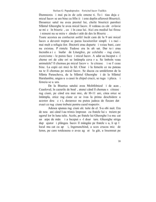 Stelian G. Papadopoulos – Fericitul Iacov Tsalikis
Dumnezeu ºi mai puþin de cele omeneºti. Toþi ºtiau deja cã
micul Iacov se are bine cu Sfinþii ºi este deplin afierosit Bisericii.
Deoarece satul nu avea preotul lui, cheile bisericii parohiei
Sfântul Gheorghe le avea micul Iacov. îl vedeau cu câtã evlavie
se miºcã în bisericã, ca ºi în casa lui. Aici era mediul lui firesc
ºi nimeni nu se mira vãzându-i atât de des în Bisericã.
Toate acestea au conlucrat astfel încât cam de la 9 ani micul
Iacov a devenit treptat scãparea locuitorilor simpli ºi sãraci -
mai mult a refugiaþilor. Doctorii erau departe ºi voiau bani, care
nu existau. Pãrintele Tudose era în alt sat. Dar toþi erau
încredinþaþi cã înafarã de Liturghie, pe celelalte - rugãciuni,
exorcisme - le putea face ºi micul Iacov. Aºadar au început sã-l
cheme ori de câte ori se întâmpla ceva rãu. Se îmbolnãveau
animalele? îl chemau pe micul Iacov sã le citeascã ºi se fãceau
bine. La copii cei mici la fel. Chiar ºi la femeile ce nu puteau
naºte îl chemau pe micul Iacov. Se ducea cu untdelemn de la
Sfânta Parascheva, de la Sfântul Gheorghe ºi de la Sfântul
Haralambie, ungea uºa casei în chipul crucii, se ruga ºi pleca. ªi
femeia se uºura.
        De la Biserica satului avea Molitfelnicul ºi de acasã,
Ceaslovul, în cazurile de boalã, atunci când îl chemau sã citeascã
rugãciuni, pe când era mai mic, de l0-11 ani, citea orice se
întâmpla, orice rugãciune ce se ivea la prima deschidere a
acestor douã cãrþi, deoarece nu putea judeca de fiecare datã
exact ce rugãciune trebuie pentru cazul respectiv.
        Adesea spunea rugãciuni alcãtuite de el. S-a obiºnuit. Era
de nouã ani când l-au trimis împreunã cu fratele lui sã treiere pe
ogorul lor în luna iulie. Acolo, pe fratele lui Gheorghe l-a muºcat
un ºarpe de mânã ºi a început sã-l doarã tare. Gheorghe striga
dupã ajutor ºi plângea. Iacov îl mângâie pe fratele sãu, îi spãlã
locul muºcat cu apã ºi, îngenunchind, a scos crucea micã de
lemn, pe care totdeauna o avea agãþatã la gât, a însemnat pe


                                                                   30
 