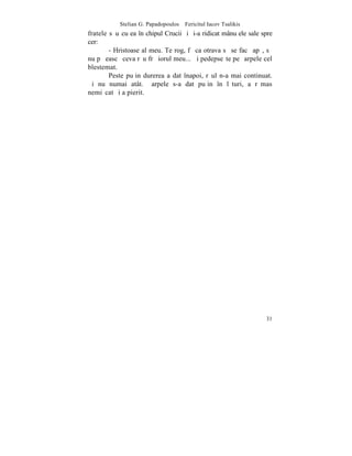 Stelian G. Papadopoulos – Fericitul Iacov Tsalikis
fratele sãu cu ea în chipul Crucii ºi ºi-a ridicat mânuþele sale spre
cer:
        - Hristoase al meu. Te rog, fã ca otrava sã se facã apã, sã
nu pãþeascã ceva rãu frãþiorul meu... ªi pedepseºte pe ºarpele cel
blestemat.
        Peste puþin durerea a dat înapoi, rãul n-a mai continuat.
ªi nu numai atât. ªarpele s-a dat puþin în lãturi, a rãmas
nemiºcat ºi a pierit.




                                                                  31
 
