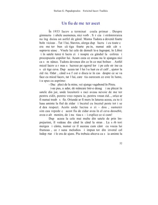 Stelian G. Papadopoulos – Fericitul Iacov Tsalikis



                  Un fiu de meºter ascet
        ~n 1933 Iacov a terminat ªcoala primarã. Despre
gimnaziu ºi altele asemenea, nici vorbã. Sãrãcia ºi strâmtorarea
nu îngãduiau un astfel de gând. Mama Tudora a devenit foarte
bolnãvicioasã. Tatãl lui, Stavros, alerga dupã lucru ºi cu toate cã
era meºter bun câºtiga foarte puþin, numai atât cât sã
supravieþuiascã. Visele lui cele de demult le-a îngropat, în Libisi
ºi în satele turceºti lucra zi ºi noapte cu gândul la ºcolirea ºi
procopseala copiilor lui. Acum ceea ce aveau nu le ajungea nici
ca sã mãnânce. Tudora devenea din ce în ce mai bolnavã. Astfel
micul Iacov a rãmas sã lucreze pe ogorul lor ºi pe cele strãine ca
sã câºtige ceva. Dupã aceea tatãl lui l-a luat cu el calfã, ajutor la
zidãrie. Odatã, când s-a fãcut o discuþie în casã despre ce se va
face cu micul Iacov, tatãl lui, care ºtia oarecum ce este în lume,
i-a spus cu asprime:
        - Dacã pleci de la mine, vei ajunge vagabond în Pireu.
        ªi-au pus, aºadar, de mâncare într-o desagã ºi au plecat în
satele din jur, unde locuitorii sãraci aveau nevoie de meºter
pentru zidit, pentru vreo reparaþie, pentru vreun zid..., orice ar
fi numai treabã sã fie. Oriunde ar fi mers în laturea aceea, cu toþii
luau aminte la fiul de zidar ºi încetul cu încetul peste tot i se
dãdea respect. Acolo unde lucrau o zi - douã, oamenii
simþeau repede cã acest fiu de zidar avea în el ceva deosebit,
avea o altã menire, deºi nu ºtiau sã-ºi explice ce si cum!
        Dupã aceea la cele mai multe din satele de prin îm-
prejurimi, îl vedeau din când în când la stranã. La sãrbãtori
mergea ºi cânta, numai ce îl auzeau cum cântã cu vocea lui
frumoasã, ce rãsuna melodios ºi impunãtor din izvorul cel
îndepãrtat ºi le era de ajuns. Piu trebuia altceva ca sã ia aminte la


                                                                  32
 
