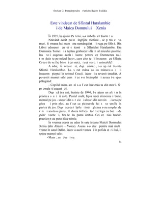 Stelian G. Papadopoulos – Fericitul Iacov Tsalikis



         Este vindecat de Sfântul Haralambie
           ºi de Maica Domnului – Xenia
         ~n 1935, în ajunul Paºtelui, s-a îmbolnãvit foarte rãu.
         Neavând decât puþinã îngrijire medicalã, se pãrea cã va
muri. Sãrmana lui mamã era nemângâiatã ºi ruga pe Sfinþi. Din
Libisi aduseserã cu ei o iconiþã a Sfântului Haralambie. Era
Duminica Tomei ºi aºteptau grabnicul sfârºit al micului pustnic,
însã toþi cugetau acelaºi lucru: pentru ce Dumnezeu nu-l
tãmãduieºte pe micul Iacov, care citeºte ºi înseamnã cu Sfânta
Cruce de se fac bine ºi cei mici, ºi cei mari, ºi animalele!
         Aºadar, în aceastã zi, dupã amiazã, i-a apãrut înainte
Sfântul Haralambie. I-a vãzut mâna sa cu mânecuþa cã îi
înseamnã pieptul în semnul Crucii. Iacov ºi-a revenit imediat. A
povestit mamei sale cum ºi ce s-a întâmplat ºi aceea i-a spus
plângând:
         - Copilul meu, astãzi s-a fãcut învierea ta din morþi. Sã
prãznuieºti aceastã zi.
         Dupã câþiva ani, înainte de 1940, l-a ajuns un alt rãu în
privinþa sãnãtãþii sale. Postul mult, lipsa unei alimentaþii bune,
mersul pe jos - uneori din sãrãcie ºi alteori din nevoinþã - iarna pe
gheaþã ºi prin ploi, au fãcut ca picioarele lui sã se umfle în
partea de jos. Dupã aceea tãlpile ºi toatã glezna s-au umplut de
rãni ºi scoteau puroi, îl durea înfricoºãtor. Le lega cu bucãþi de
pânzã veche ºi, fireºte, nu putea umbla. Cei ce ºtiau leacuri
practice n-au putut face nimic.
         ~n vremea aceea au adus în sate icoana Maicii Domnului
Xenia (din Almiro - Voios). Aveau s-o ducã pentru mai multã
vreme în satul Dafne. Iacov a auzit vestea ºi în pofida stãrii lui, îi
spuse mamei sale:
       - Mamã, mã duc ºi eu.
                                                                   34
 