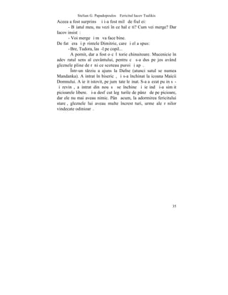 Stelian G. Papadopoulos – Fericitul Iacov Tsalikis
Aceea a fost surprinsã ºi i-a fost milã de fiul ei:
       - Bãiatul meu, nu vezi în ce hal eºti? Cum vei merge? Dar
Iacov insistã:
       - Voi merge ºi mã va face bine.
De fatã era ºi pãrintele Dimitrie, care ºi el a spus:
       - Bre, Tudora, lasã-l pe copil...
         A pornit, dar a fost o cãlãtorie chinuitoare. Mucenicie în
adevãratul sens al cuvântului, pentru cã s-a dus pe jos având
gleznele pline de rãni ce scoteau puroi ºi apã.
         ~ntr-un târziu a ajuns la Dafne (atunci satul se numea
Mandanka). A intrat în bisericã, ºi s-a închinat la icoana Maicii
Domnului. A ieºit istovit, pe jumãtate leºinat. S-a aºezat puþin sã-
ºi revinã, a intrat din nou sã se închine ºi ieºind ºi-a simþit
picioarele libere. ªi-a desfãcut legãturile de pânzã de pe picioare,
dar ele nu mai aveau nimic. Pânã acum, la adormirea fericitului
stareþ, gleznele lui aveau multe încrestãturi, urme ale rãnilor
vindecate odinioarã.




                                                                 35
 