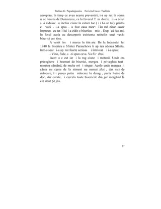 Stelian G. Papadopoulos – Fericitul Iacov Tsalikis
apropiau, în timp ce avea aceste prevestiri, i-a apãrut în somn
nãscãtoarea de Dumnezeu, ca la Izvorul Tãmãduirii, ºi i-a cerut
sã-i zideascã o închinãciune în cutare loc (ºi i l-a arãtat), pentru
cã "aici - i-a spus - a fost casa mea". Tânãrul zidar Iacov
împreunã cu tatãl lui i-a zidit o bisericuþã micã. Dupã câþiva ani,
în locul acela au descoperit existenta ruinelor unei vechi
biserici creºtine.
        A venit însã ºi marea înºtiinþare. De la începutul lui
1940 la bisericuþa Sfintei Parascheva îi apãrea adesea Sfânta,
într-o searã i-a apãrut foarte serioasã ºi întristatã ºi i-a spus:
        - Vino, fiule, sã-ti spun ceva. Va fi rãzboi.
        Iacov a cãzut iarãºi la rugãciune ºi metanii. Unde era
priveghere ºi hramuri de biserici, mergea ºi priveghea toatã
noaptea cântând, de multe ori ºi singur. Acolo unde mergea ºi
cânta nu cerea de la nimeni nu numai platã, dar nici de
mâncare, îºi punea putinã mâncare în desagã, purta haine de
doc, dar curate, ºi cerceta toate bisericile din jur mergând la
ele doar pe jos.




                                                                 37
 