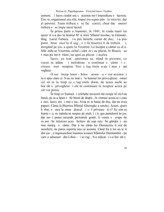 Stelian G. Papadopoulos – Fericitul Iacov Tsalikis
oameni. ªi lucru ciudat era cã acestea nu-l împiedicau sã lucreze.
Fireºte, organismul era silit, trupul era supus pânã la istovire, dar
el persista. Toate trebuia sã se facã corect, chiar dacã uneori
trebuia sã se împuþineze lucrul.
         ~n prima parte a foametei, în 1941, în ciuda marii lui
epuizãri s-a dus la hramul Mãnãstirii Sfântul nicolae, la Galataki,
lângã Lacul Eubeea. ªi-a pus hainele curate de doc, ºi-a pus
putinã hranã rece în dãsagã, cãrþile bisericeºti de trebuinþã ºi,
mergând pe jos, a ajuns la Vecernie. La început a cântat cu alþii.
Sfârºindu-se Vecernia, ceilalþi cântãreþi au plecat, în Bisericã au
rãmas puþine bãtrâne, iar apoi au plecat ºi acelea.
         Iacov, cu toatã epuizarea sa, stând în picioare, cu
vocea sa adâncã ºi melodioasã a continuat sã cânte ºi sã
citeascã toatã noaptea. Nici cãlugãritele n-au rãmas sã pri
vegheze.
         O sorã începãtoare - Stareþã acum - a vãzut acestea ºi
le-a spus stareþei. S-au ruºinat cã la hramul lor prive-gheazã omul
cel strãin în timp ce cãlugãritele dorm, de aceea unele au
hotãrât sã privegheze ºi ele în continuare în noaptea aceea pe
cât vor putea.
         ~n timp ce foamea ºi celelalte necazuri ale ocupaþiei nu l-au
biruit, puþin a lipsit sã fie biruit de dispreþ, în vremea aceea toþi erau
sãraci. Iacov era ºi mai sãrac. Avea niºte haine de doc, dar nu avea
papuci. Cânta la Biserica Sfântul Gheorghe a satului. Acum, ajuns
bãrbat, sã stea la stranã desculþ ºi sã-l priveascã toþi? Se simþea
foarte rãu, ruºinându-se nespus de mult. îºi trãgea pantalonii în jos,
dar nu-ºi putea ascunde picioarele goale, îi venea sã crape de
ruºine. Se întorcea acasã bolnav de supãrare. Se gândea sã nu
mai meargã sã cânte. Dar a nu cânta lui Dumnezeu îi era de
nesuferit, nu putea suporta una ca aceasta. Când fraþii lui au ieºit
din casã, a îngenunchiat înaintea icoanei Sfântului Haralambie - pe
care o aduseserã din Libisi - ºi se rugã. S-a ridicat ºi s-a hotãrât sã


                                                                       39
 