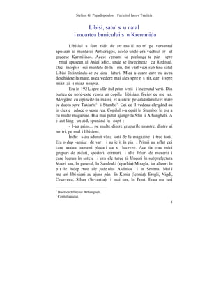 Stelian G. Papadopoulos – Fericitul Iacov Tsalikis


                    Libisi, satul sãu natal
             ºi moartea bunicului sãu Kremmida
        Libisiul a fost zidit de strãmoºii noºtri pe versantul
apusean al muntelui Anticragos, acolo unde era vechiul orãºel
grecesc Karmilisos. Acest versant se prelungeºte pânã spre
þãrmul apusean al Asiei Mici, unde se învecineazã cu Rodosul.
Dacã începi sã sui muntele de la þãrm, din vârf vezi sub tine satul
Libisi întinzându-se pe douã laturi. Mica aºezare care nu avea
deschidere la mare, avea vedere mai ales spre rãsãrit, dar ºi spre
miazãzi ºi miazãnoapte.
        Era în 1921, spre sfârºitul primãverii ºi începutul verii. Din
partea de nord-este venea un copilaº libisian, fecior de meºter.
Alergând cu opincile în mâini, el a urcat pe caldarâmul cel mare
ce ducea spre Taxiarhi2 ºi Stumbo3. Cei ce îl vedeau alergând au
înþeles cã aduce o veste rea. Copilul s-a oprit în Stumbo, în piaþa
cu multe magazine. H-a mai putut ajunge la Sfinþii Arhangheli. A
cãzut lângã un zid, spunând în ºoaptã:
        - I-au prins... pe multe dintre grupurile noastre, dintre ai
noºtri, pe mulþi libisieni.
        ~ndatã s-au adunat vânzãtorii de la magazine ºi trecãtorii.
Era o dupã-amiazã de varã ºi au ieºit în piaþã. Primii au aflat cei
care aveau oameni plecaþi ca sã lucreze. Aceºtia erau mici
grupuri de zidari, spoitori, cizmari ºi alte feluri de meseriaºi
care lucrau în satele ºi oraºele turceºti. Uneori în subprefectura
Macri sau, în general, în Sandzaki (eparhia) Mougla, iar alteori în
pãrþile îndepãrtate ale judeþului Aidinios ºi în Smirna. Mulþi
meºteri libi-sieni au ajuns pânã în Konia (Iconia), Eregli, Nigdi,
Cesa-reea, Sibas (Sevastia) ºi mai sus, în Pont. Erau meºteri

2
    Biserica Sfin]ilor Arhangheli.
3
    Centul satului.
                                                                     4
 