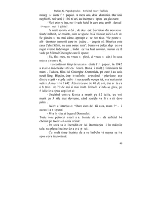 Stelian G. Papadopoulos – Fericitul Iacov Tsalikis
meargã sã cânte fãrã papuci. A mers una, douã duminici. Dar unii
neghiobi, noi veniþi ºi biºniþari, au început sã spunã cu glas tare:
       -Nu-i este ruºine, nu-ºi vede halul în care este, umblã desculþ
ºi vrea sã mai ºi cânte!
         A auzit acestea o datã, de douã ori. S-a întors din nou acasã
foarte mâhnit, de moarte, cum se spune. N-a mâncat, nici n-a bãut.
Se gândea sã nu mai cânte, aproape cã se hotãrâse. "Se poate sã
aibã dreptate oamenii care mã judecã, - cugeta el. Biserica este
casa Celui Sfânt, nu casa oarecãruia". Seara s-a culcat dupã ce s-a
rugat vreme îndelungatã, îndatã ce l-a luat somnul, numai ce îl
vede pe Sfântul Gheorghe care îi spune:
       -Eu, fiul meu, nu vreau sã pleci, ci vreau sã cânþi în casa
mea aºa cum eºti.
         ªi a continuat timp de un an sã cânte fãrã papuci, în 1942
a avut o încercare înfricoºãtoare. Buna ºi mult pãtimitoarea lui
mamã, Tudora, fiica lui Gheorghe Kremmida, pe care l-au ucis
turcii lângã Higdin, dupã o suferinþã crescândã - pierduse ºase
dintre copii - copleºind-o ºi necazurile ocupaþiei, n-a mai putut
suferi. A murit în 1942. Abia trecuse de 40 de ani, dar arãta ca
o bãtrânã de 70 de ani si mai mult. îmbolnãvindu-se grav, pe
5 iulie le-a spus copiilor ei:
       - Unchiul vostru Kosta a murit pe 12 iulie, eu voi
murit cu 3 zile mai devreme, când soarele va fi rãsãrit de-o
palmã.
         Iacov a întrebat-o: "Oare cum de ºtii asta, mamã?" - ºi
aceea i-a rãspuns:
       - M-a înºtiinþat îngerul Domnului.
Toate s-au petrecut exact aºa. înainte de a-ºi da sufletul l-a
chemat pe Iacov si l-a însãrcinat:
       - Pe sora ta o încredinþez lui Dumnezeu ºi în mâinile
tale. nu pleca înainte de a o cãpãtui.
         Cu mult timp înainte de a se îmbolnãvi mama sa i-a
spus ceva important:

                                                                   40
 
