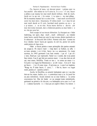 Stelian G. Papadopoulos – Fericitul Iacov Tsalikis
       - Tu, Iacove al meu, vei deveni preot ºi prima care va
lua anaforã din mâna ta va fi sora ta. Aºa s-a ºi fãcut, Iacov
a plâns-o pe mama lui mai mult decât trebuia. Atât de mult,
încât ea i-a apãrut ºi în somn ºi i-a spus sã nu mai plângã.
De la moartea mamei lui s-a simþit încã ºi mai mult ocrotitorul
sorei lui mai mici. Anastasia. O iubea mult ºi a rãmas în sat
mai mult decât ar fi voit, lucrând mult pentru ca ea sã se
cãpãtuiascã, sã se mãrite. Avea mare dorire sã devinã cât
mai devreme monah, dar a întârziat pentru ca mai întâi sã o
mãrite pe sora lui.
         Anii ocupaþiei au trecut chinuitor. La început au rãbdat
îndelung, iar apoi, dupã multã, multã chibzuialã, au vândut
toate lucruºoarele bune pe care le mai aveau, dintre putinele ce
le aduseserã în boccele din Libisi. Numai cele douã icoane nu
le-a vândut. Iacov lucra pe ogoare, la zidãrie, peste tot acolo
unde putea câºtiga ceva.
         Odatã a trecut printr-o mare primejdie din partea armatei
de ocupaþie. Pe munþii înalþi ºi împãduriþi ai Eubeii, se afla ºi
acþiona armata rãzvrãtiþilor. Iacov nu s-a amestecat. Cu toate
acestea, în 1943 germanii l-au luat ostatic ºi pe el ºi pe alþi
sãteni, fiind puºi pe represalii. Satul s-a rãsculat, dar n-au putut
face nimic. I-au bãgat într-un camion mare ºi i-au dus într-un alt
sat, mai mare, Strofilia. Toate arãtau cã va urma un mare rãu.
Cei prinºi se rugau lui Dumnezeu sã se izbãveascã. Cei ce îl ºtiau
pe Iacov - ºi toþi îl cunoºteau - îl priveau ca ºi cum l-ar implora:
"Roagã-te, Pãrinte Iacov, fã ceva...". ªi fireºte, Iacov s-a rugat
mult, pentru el ºi pentru ceilalþi.
         Acolo, la Strofilia, cu armele îndreptate spre ei, i-au dus
într-un loc mare, închis, ca sã-i controleze mai uºor. în jurul lor
au pus mitraliere. Acum nimeni nu se mai îndoia cã va urma
executarea lor. Dar de îndatã ce au aranjat toate mitralierele,
germanii au primit o înºtiinþare, s-a întâmplat ceva care i-a fãcut
sã-ºi adune lucrurile ºi sã-i lase pe cei captivi liberi. S-a întors ºi

                                                                    41
 