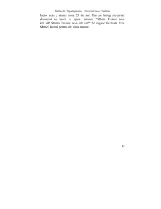 Stelian G. Papadopoulos – Fericitul Iacov Tsalikis
Iacov acasã; atunci avea 23 de ani. Dar pe întreg parcursul
drumului nu încetã sã spunã tuturor: "Sfânta Treime ne-a
izbãvit! Sfânta Treime ne-a izbãvit!" Se rugase fierbinte Prea
Sfintei Treimi pentru izbãvirea tuturor.




                                                               42
 