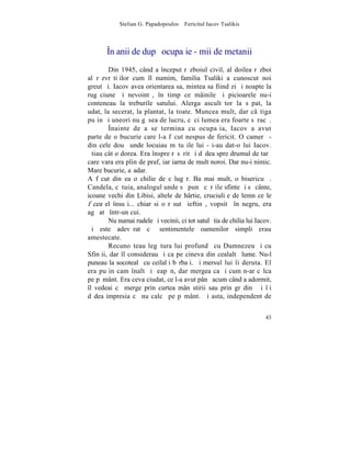 Stelian G. Papadopoulos – Fericitul Iacov Tsalikis



       ~n anii de dupã ocupaþie - mii de metanii
        Din 1945, când a început rãzboiul civil, al doilea rãzboi
al rãzvrãtiþilor cum îl numim, familia Tsaliki a cunoscut noi
greutãþi. Iacov avea orientarea sa, mintea sa fiind zi ºi noapte la
rugãciune ºi nevointã, în timp ce mâinile ºi picioarele nu-i
conteneau la treburile satului. Alerga ascultãtor la sãpat, la
udat, la secerat, la plantat, la toate. Muncea mult, dar câºtiga
puþin ºi uneori nu gãsea de lucru, cãci lumea era foarte sãracã.
        ~nainte de a se termina cu ocupaþia, Iacov a avut
parte de o bucurie care l-a fãcut nespus de fericit. O camerã -
din cele douã unde locuiau mãtuºile lui - i-au dat-o lui Iacov.
ªtiau cât o dorea. Era înspre rãsãrit ºi dãdea spre drumul de tarã
care vara era plin de praf, iar iarna de mult noroi. Dar nu-i nimic.
Mare bucurie, aºadar.
A fãcut din ea o chilie de cãlugãr. Ba mai mult, o bisericuþã.
Candela, cãtuia, analogul unde sã punã cãrþile sfinte ºi sã cânte,
icoane vechi din Libisi, altele de hârtie, cruciuliþe de lemn ce le
fãcea el însuºi... chiar si o rãsutã ieftinã, vopsitã în negru, era
agãþatã într-un cui.
        Nu numai rudele ºi vecinii, ci tot satul ºtia de chilia lui Iacov.
ªi este adevãrat cã sentimentele oamenilor simpli erau
amestecate.
        Recunoºteau legãtura lui profundã cu Dumnezeu ºi cu
Sfinþii, dar îl considerau ºi ca pe cineva din cealaltã lume. Nu-l
puneau la socotealã cu ceilalþi bãrbaþi. ªi mersul lui îi deruta. El
era puþin cam înalt ºi þeapãn, dar mergea ca ºi cum n-ar cãlca
pe pãmânt. Era ceva ciudat, ce l-a avut pânã acum când a adormit,
îl vedeai cã merge prin curtea mânãstirii sau prin grãdinã ºi îþi
dãdea impresia cã nu calcã pe pãmânt. ªi asta, independent de


                                                                       43
 