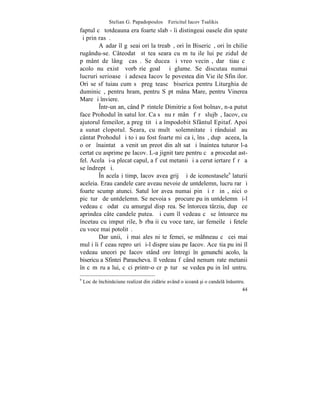 Stelian G. Papadopoulos – Fericitul Iacov Tsalikis
faptul cã totdeauna era foarte slab - îi distingeai oasele din spate
ºi prin rasã.
        Aºadar îl gãseai ori la treabã, ori în Bisericã, ori în chilie
rugându-se. Câteodatã stãtea seara cu mãtuºile lui pe zidul de
pãmânt de lângã casã. Se ducea ºi vreo vecinã, dar ºtiau cã
acolo nu existã vorbãrie goalã ºi glume. Se discutau numai
lucruri serioase ºi adesea Iacov le povestea din Vieþile Sfinþilor.
Ori se sfãtuiau cum sã pregãteascã biserica pentru Liturghia de
duminicã, pentru hram, pentru Sãptãmâna Mare, pentru Vinerea
Mare ºi înviere.
        ~ntr-un an, când Pãrintele Dimitrie a fost bolnav, n-a putut
face Prohodul în satul lor. Ca sã nu rãmânã fãrã slujbã, Iacov, cu
ajutorul femeilor, a pregãtit ºi a împodobit Sfântul Epitaf. Apoi
a sunat clopotul. Seara, cu multã solemnitate ºi rânduialã au
cântat Prohodul ºi toþi au fost foarte miºcaþi, însã, dupã aceea, la
o orã înaintatã a venit un preot din alt sat ºi înaintea tuturor l-a
certat cu asprime pe Iacov. L-a jignit tare pentru cã a procedat ast-
fel. Acela ºi-a plecat capul, a fãcut metanii ºi a cerut iertare fãrã a
se îndreptãþi.
        ~n acelaºi timp, Iacov avea grijã ºi de iconostasele9 laturii
aceleia. Erau candele care aveau nevoie de untdelemn, lucru rar ºi
foarte scump atunci. Satul lor avea numai pin ºi rãºinã, nici o
picãturã de untdelemn. Se nevoia sã procure puþin untdelemn ºi-l
vedeau cã odatã cu amurgul dispãrea. Se întorcea târziu, dupã ce
aprindea câte candele putea. ªi cum îl vedeau cã se întoarce nu
încetau cu imputãrile, bãrbaþii cu voce tare, iar femeile ºi fetele
cu voce mai potolitã.
        Dar unii, ºi mai ales niºte femei, se mâhneau cã cei mai
mulþi îi fãceau reproºuri ºi-l dispreþuiau pe Iacov. Aceºtia puþini îl
vedeau uneori pe Iacov stând ore întregi în genunchi acolo, la
bisericuþa Sfintei Parascheva. îl vedeau fãcând nenumãrate metanii
în cãmãruþa lui, cãci printr-o crãpãturã se vedea puþin înlãuntru.
9
    Loc de `nchinciune realizat din zidrie având o icoan [i o candel `nuntru.
                                                                                44
 
