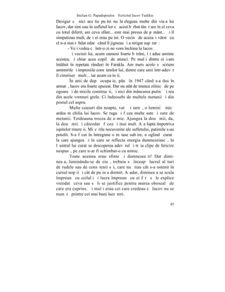 Stelian G. Papadopoulos – Fericitul Iacov Tsalikis
Desigur cã nici aceºtia puþini nu înþelegeau multe din viaþa lui
Iacov, dar simþeau în sufletul lor cã acest bãrbat tânãr are în el ceva
cu totul diferit, are ceva sfânt... este mai presus de pãmânt... ªi îl
simpatizau mult, deºi ei erau puþini. O vecinã de aceeaºi vârstã cu
el n-a mai rãbdat odatã când îl jigneau ºi a strigat supãratã:
       - Veþi vedea cã într-o zi ne vom închina la Iacov.
         ªi vecinii lui, acum oameni foarte bãtrâni, îºi aduc aminte
acestea, ºi chiar acea copilã de atunci. Pe mulþi dintre ei i-am
întâlnit în repetate rânduri în Farakla. Am mers acolo sã scriem
amintirile ºi impresiile consãtenilor lui, dintre care unii într-adevãr
îl cinstiserã mult... iar acum cu toþii.
         ~n anii de dupã ocupaþie, pânã în 1947 când s-a dus în
armatã, Iacov era foarte epuizat. Dar nu atât de munca zilnicã de pe
ogoare ºi de micile construcþii, ºi nici din mâncarea putinã ºi rea
din acele vremuri grele. Ci îndeosebi de multele metanii ºi din
postul cel aspru.
         Multe ceasuri din noapte, varã ºi iarnã, o luminiþã micã
ardea m chilia lui Iacov. Se ruga ºi fãcea multe sute ºi sute de
metanii. Totdeauna trecea de o mie. Ajungea la douã mii, da,
la douã mii ºi câteodatã fãcea ºi mai mult. Aºa lupta împotriva
ispitelor tinereþii. Miºcãrile necuvenite ale sufletului, patimile s-au
potolit. S-a fãcut în întregime o mãtase subþire, o oglindã curatã
la care ajungea ºi în care se reflecta energia dumnezeiascã, în
lãuntrul lui curat se descoperea adevãrul ºi trãia clipe de fericire
nespusã, pe care n-ar fi schimbat-o cu nimic.
         Toate acestea erau sfinte ºi dumnezeeºti! Dar dimi-
neaþa, luminându-se de ziuã, trebuia sã înceapã lucrul alãturi
de rudele sau de consãtenii sãi, care nu ºtiau cât s-a ostenit în
cursul nopþii ºi cât de puþin a dormit. Aºadar, dimineaþa se scula
împreunã cu ceilalþi ºi lucra împreunã cu ei fãrã sã le explice
vreodatã ceva sau sã li se justifice pentru marea obosealã de
care era cuprins. ªi mulþi erau cei care credeau cã Iacov nu se
numãrã printre cei mai buni lucrãtori.

                                                                    45
 