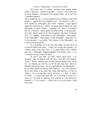 Stelian G. Papadopoulos – Fericitul Iacov Tsalikis
         De aceea unii îl vedeau oarecum mai prejos decât
ceilalþi. Apoi era ºi marea lui prudenþã ºi rezervã care îl micºora
în ochii celorlalþi, îl ironizau? Nu spunea nimic, îl ocãrau? Nu
rãspundea împotrivã.
într-o noapte de varã s-a dus la ogorul lor cu bostani ca s-l ude
pentru cã ogorul lor avea rândul la apã. Tot atunci s-a dus ºi
consãteanul lui, Gheorghe, de o vârstã mijlocie, ºi a pus apa la
ogorul lui. Peste puþin, vãzând cã nu curge apa la ulucul lui, vine
Gheorghe cu chip sãlbatec ºi ameninþãtor. Iacov i-a explicat
liniºtit ºi smerit cã acum ogorul lor este la rând ºi s-ar usca dacã
nu-l uda. Atunci acela l-a ocãrât cu asprime. Dar Iacov la fiecare
ocarã îi rãspunde: "mulþumesc, bãdie Gheorghe", "mulþumesc,
bãdie Gheorghe", "mulþumesc, bãdie Gheorghe". Episodul s-a
fãcut cunoscut ºi cuvintele "mulþumesc, bãdie Gheorghe", au
rãmas în sat proverbiale.
         Aºa se purtau cu el de cele mai multe ori, dar tot la el
scãpau de bolile cele grele. ªi Iacov nu s-a lepãdat niciodatã, în
vremea aceea citea rugãciuni ºi se ruga pentru mulþi, printre
care era ºi Gheorghe Anagnostopoulos. Era bolnav grav ºi s-a
fãcut bine cu rugãciunea lui Iacov.
         ~n aceºti ani, pânã în 1947, Iacov lucra mult ºi cu
ostenealã, dar nu pentru sine. El însuºi hotãrâse mai demult.
Avea sã devinã monah, nici nu mai discuta despre asta. Avea
însã pe Tasula, pe sora lui, cu 20 de luni mai micã decât el.
Murind fericita lui mamã, pe ea a încredinþat-o lui Dumnezeu ºi
lui în zilele cernite ale anului 1942. Mai era ºi tatãl lor, Stavros,
de la care Iacov a moºtenit bunãtatea. Dar Stavros a slãbit, se
vedea cã nu o va mai duce mult, precum a ºi fost. A murit
în 1949. ªi a murit mai mult din ºoc. S-au aflat niºte ticãloºi
care, deºi era atât de epuizat, l-au ameninþat, l-au înfricoºat
noaptea cã îl vor omorî. ªi bietul de el n-a mai putut rãbda
mai mult.


                                                                  46
 