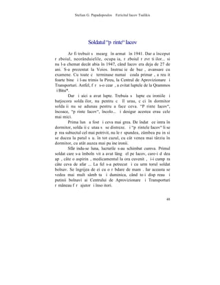 Stelian G. Papadopoulos – Fericitul Iacov Tsalikis




                   Soldatul "pãrinte" Iacov
         Ar fi trebuit sã meargã în armatã în 1941. Dar a început
rãzboiul, neorânduielile, ocupaþia, rãzboiul rãzvrãtiþilor... si
nu l-a chemat decât abia în 1947, când Iacov era deja de 27 de
ani. S-a prezentat la Voios. Instrucþie de bazã, avansare cu
examene. Cu toate cã terminase numai ªcoala primarã, a reuºit
foarte bine ºi l-au trimis la Pireu, la Centrul de Aprovizionare ºi
Transporturi. Astfel, fãrã s-o cearã, a evitat luptele de la Qrammos
ºi Bitsi*.
         Dar ºi aici a avut lupte. Trebuia sã lupte cu ironiile ºi
batjocora soldaþilor, nu pentru cã îl urau, cãci în dormitor
soldaþii nu se adunau pentru a face ceva. "Pãrinte Iacov",
încoace, "pãrinte Iacov", încolo... ºi desigur acestea erau cele
mai mici.
         Prima lunã a fost ºi ceva mai grea. De îndatã ce intra în
dormitor, soldaþii cãutau sã se distreze. ªi "pãrintele Iacov" li se
pãrea subiectul cel mai potrivit, nu le rãspundea, zâmbea puþin si
se ducea la patul sãu. în tot cazul, cu cât venea mai târziu în
dormitor, cu atât auzea mai puþine ironii.
         Sfârºindu-se luna, lucrurile s-au schimbat cumva. Primul
soldat care s-a îmbolnãvit a avut lângã el pe Iacov, care-i dãdea
apã, câte o aspirinã, medicamentul la ora cuvenitã, ºi-i cumpãra
câte ceva de afarã... La fel s-a petrecut ºi cu urmãtorul soldat
bolnav. Se îngrijea de ei cu o rãbdare de mamã. Iar aceasta se
vedea mai mult sâmbãta ºi duminica, când toþi dispãreau ºi
putinii bolnavi ai Centrului de Aprovizionare ºi Transporturi
rãmâneau fãrã ajutor ºi însoþitori.


                                                                 48
 