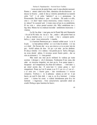 Stelian G. Papadopoulos – Fericitul Iacov Tsalikis
        ªi avea nevoie de putini bani, care îi erau absolut necesari.
Pentru cã atunci când avea liber, duminica dis-de-dimineatã se
ducea la bisericã, unde dãdea pãrintelui pomelnicul cu numele
celor "vii" ºi al celor "adormiþi" ca sã-i pomeneascã la
Proscomidie. Dar trebuia sã punã ºi o drahmã. De unde s-o afle,
cine sã i-o dea? Apoi venea miercurea, venea vinerea, ce sã
mãnânce? în cazanul unitãþii toate erau cel puþin cu untdelemn.
El nu voia sã strice postul acestor zile. Mici untdelemn nu-ºi
îngãduia. Mama lui n-a mâncat niciodatã untdelemn miercurea ºi
vinerea.
        La fel, ba chiar ºi mai greu era în Postul Maºterii Domnului
ºi în cel al Paºtelui. riu ºtia ce sã facã, unde sã afle putini bani ca
sã dea pãrintelui ceva ºi sã-i rãmânã ºi lui sã cumpere putinã
halva, sã poatã trece miercurile ºi vinerile.
        L-a luminat Dumnezeu pe sãrmanul soldat ascet ºi a ieºit
în piaþã. ªi-a luat pâinea militarã ce i se dãdea în unitate ºi stãtea
s-o vândã. De fiecare datã se gãsea cineva s-o ia cu jumãtate de
preþ. Astfel aduna de douã ori pe sãptãmânã puþine drahme.
Dãdea pãrintelui ºi îi rãmânea ºi lui pentru puþinã halva. Desigur,
nu avea destulã pâine, îi revenea acum foarte putinã, dar se
simþea minunat cã îºi þinea postul.
        Mai mult sau mai puþin militarii le vedeau pe toate
acestea ºi desigur cã ele îi deranjau. Totdeauna îl necãjeau, dar
odatã cu trecerea timpului, tot mai puþin. S-ar putea spune cã
începuserã s-l simpatizeze, ba chiar s-l iubeascã. ªi într-adevãr,
pe omul acesta dacã îl cunoºteai îþi venea greau sã nu-l
simpatizezi. Poate nu l-ai fi urmat, n-ai fi fãcut ce a fãcut el -
cãci asta era ºi foarte greu - dar totodeauna îþi trezea
simpatie. Trebuia sã te stãpâneascã satana ca s-l urãºti pe
Iacov, pe acel bãrbat slab ºi þeapãn, cu faþa luminatã ºi inima
curatã. ªi inima lui curatã o vedeai întotdeauna prin faþa lui
luminatã ºi îngereascã. Este caracteristic episodul când un
erudit filolog a spus înaintea lui Iacov:

                                                                    49
 