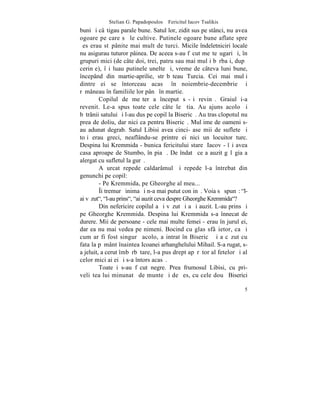 Stelian G. Papadopoulos – Fericitul Iacov Tsalikis
buni ºi câºtigau parale bune. Satul lor, zidit sus pe stânci, nu avea
ogoare pe care sã le cultive. Putinele ogoare bune aflate spre
ºes erau stãpânite mai mult de turci. Micile îndeletniciri locale
nu asigurau tuturor pâinea. De aceea s-au fãcut meºteºugari ºi, în
grupuri mici (de câte doi, trei, patru sau mai mulþi bãrbaþi, dupã
cerinþe), îºi luau putinele unelte ºi, vreme de câteva luni bune,
începând din martie-aprilie, strãbãteau Turcia. Cei mai mulþi
dintre ei se întorceau acasã în noiembrie-decembrie ºi
rãmâneau în familiile lor pânã în martie.
         Copilul de meºter a început sã-ºi revinã. Graiul i-a
revenit. Le-a spus toate cele câte le ºtia. Au ajuns acolo ºi
bãtrânii satului ºi l-au dus pe copil la Bisericã. Au tras clopotul nu
prea de doliu, dar nici ca pentru Bisericã. Mulþime de oameni s-
au adunat degrab. Satul Libisi avea cinci-ºase mii de suflete ºi
toþi erau greci, neaflându-se printre ei nici un locuitor turc.
Despina lui Kremmida - bunica fericitului stareþ Iacov - îºi avea
casa aproape de Stumbo, în piaþã. De îndatã ce a auzit gãlãgia a
alergat cu sufletul la gurã.
         A urcat repede caldarâmul ºi repede l-a întrebat din
genunchi pe copil:
         - Pe Kremmida, pe Gheorghe al meu...
         ~i tremurã inima ºi n-a mai putut conþinã. Voia sã spunã: "l-
ai vãzut", "l-au prins", "ai auzit ceva despre Gheorghe Kremmida"?
         Din nefericire copilul a ºi vãzut ºi a ºi auzit. L-au prins ºi
pe Gheorghe Kremmida. Despina lui Kremmida s-a înnecat de
durere. Mii de persoane - cele mai multe femei - erau în jurul ei,
dar ea nu mai vedea pe nimeni. Bocind cu glas sfâºietor, ca ºi
cum ar fi fost singurã acolo, a intrat în Bisericã ºi a cãzut cu
fata la pãmânt înaintea Icoanei arhanghelului Mihail. S-a rugat, s-
a jeluit, a cerut îmbãrbãtare, l-a pus drept apãrãtor al fetelor ºi al
celor mici ai ei ºi s-a întors acasã.
         Toate i s-au fãcut negre. Prea frumosul Libisi, cu pri-
veliºtea lui minunatã de munte ºi de ºes, cu cele douã Biserici

                                                                     5
 