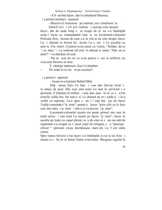 Stelian G. Papadopoulos – Fericitul Iacov Tsalikis
        - E bãiat bun Iacov, dar l-a înnebunit Biserica.
ªi a primit imediat rãspunsul:
       - Biserica îi lumineazã pe oameni, nu-i înnebuneºte.
       Subofiþerii ºi ofiþerii vedeau ºi auzeau cele despre
Iacov, dar de unde timp sã se ocupe de el. nu s-a întâmplat
acelaºi lucru cu comandantul unitãþii, cu locotenent-colonelul
Policarp Zois. Acesta de cum s-a înºtiinþat de cele despre Iacov
l-a ºi chemat în biroul lui. Acolo l-a vãzut ºi l-a ascultat cu
atenþie. Era vineri. Cazanul avea carne cu vinete. "Soldat, du-te
ºi mãnâncã", i-a ordonat ofiþerul. A refuzat stãruitor. "Dar, nu te
temi?" - l-a întrebat ofiþerul.
       - Nu mã tem de cei ce n-au putere sã-mi ia sufletul, nu
vrea asta Hristos al meu.
        Fãcând pe mâniosul, Zois l-a întrebat:
-      De unde le-ai învãþat pe acestea?

ªi a primit rãspunsul:
        - Acum m-a luminat Duhul Sfânt.
        Dupã aceea Zois l-a luat ºi s-au dus într-un local sã
mãnânce de post. Din ziua urmãtoare l-a luat în serviciul sãu
personal, îl trimetea la treburi ºi mai ales acasã la el, ca sã evite
ironiile soldaþilor. Iar într-o zi i-a chemat pe toþi soldaþii ºi le-a
vorbit cu asprime. Le-a spus sã nu îºi mai batã joc de Iacov
Tsaliki numindu-l "pãrinte", pentru cã Iacov "prin cele ce le face
este într-adevãr pãrinte ºi într-o zi va deveni ºi pãrinte".
        Locotenet-colonelul acesta era poate primul om care în
mod serios ºi conºtient l-a numit pe Iacov "pãrinte", Iacov le
asculta pe toate cu capul plecat, roºu de emoþie cã un om atât de
important s-a ocupat cu sãracul copil de refugiat, cã o "persoanã
oficialã" (precum zicea întotdeauna stareþul) i-a fãcut atâta
cinste.
Spre marea fericire a lui Iacov s-a întâmplat ca soþia lui Zois ºi
mama ei sã fie niºte femei foarte evlavioase. Mergeau regulat la

                                                                   50
 