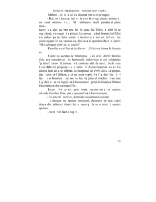 Stelian G. Papadopoulos – Fericitul Iacov Tsalikis
         Mâhnitã, mãtuºa lui l-a chemat într-o zi pe nepot.
       - Hai, mãi Iacove, hai sã le citeºti o rugãciune, pentru cã
nu sunt oameni rãi... Mã mâhnesc mult pentru stãpâna
mea...
Iacov s-a dus cu broºura lui în casa lui Efeti, a citit niºte
rugãciuni, s-a rugat ºi a plecat. La amiazã, când femeia lui Efeti
s-a culcat puþin, între somn ºi trezvie a vãzut un înfricoºãtor
câine negru. Ieºea, spunea ea, din casa ei spunând deznãdãjduit:
"M-a alungat ciobãnaºul acela!"
         Familia s-a eliberat de diavol ºi Efeti s-a întors la femeia
sa.
         Unele ca acestea se întâmplau ºi cu alþii. Astfel familia
Zois era încredinþatã de harismele duhovniceºti ale soldatului
"pãrinte" Iacov. îl iubeau ºi-1 cinsteau atât de mult, încât i-au
fãcut diferite propuneri sã rãmânã în Atena împreunã cu ei. Cu
câteva luni de a se elibera, la începutul lui 1949, Zois i-a propus,
dacã voia, s-l înfieze, cãci nu avea copii. I-a fãgãduit încã sã-i
facã ºi o bisericuþã pe moºia lui, în judeþul Irachio. I-au mai
fãgãduit cã se va îngriji s-l hirotoneascã preot la biserica Sfântul
Panteleimon din cartierul Fix.
         Iacov ºi-a arãtat prin toate recunoºtinþa sa pentru
ofertele familiei Zois, dar rãspunsul lui a fost statornic:
       - Eu am altã menire, domnule locotenent-colonel.
         ªi desigur nu spunea minciuni, deoarece de mic copil
dorea din adâncul inimii lui sã meargã la mãnãstire ºi uneori
spunea:
       - Eu mã voi face cãlugãr.




                                                                  52
 