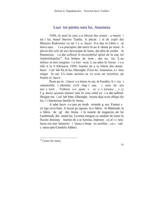 Stelian G. Papadopoulos – Fericitul Iacov Tsalikis




               Lucrãtor pentru sora lui, Anastasia
          1949, în anul în care s-a liberat din armatã, a •murit ºi
tatãl lui, bunul Stavros Tsaliki. A plecat ºi el de copil din
Marasia Rodosului cu tatãl sãu, Iacov. S-a dus la Libisi sã se
înavuþeascã. ªi s-a procopsit, dar turcii le-au dãrâmat pe toate. A
plecat din cele de aici descurajat de lume, dar plin de credinþã în
Dumnezeu. ªi-a dat sufletul în mizerabilul spital de la capãtul
Ambelokipului10. Era bolnav de inimã, dar nu ºtia. L-au
înfricoºat unii noaptea ºi a fost ºocat. L-au adus în Atena ºi s-a
sfârºit la 9 februarie 1949, înainte de a se libera din armatã
Iacov ºi celãlalt fiu al lui, Gheorghe. Fiica lui. Anastasia, a rãmas
singurã în sat. Cu toate acestea ea va avea un ocrotitor, pe
fratele ei, Iacov.
          Peste puþin ºi Iacov s-a întors în sat, în Farakla. Sãrãcia ºi
catastrofele rãzboiului civil împãrãþeau. ªi sora lui era
necãsãtoritã. Trebuia s-o ajute sã se cãsãtoreascã, cãci
fãgãduise aceasta mamei sale în ziua când ea ºi-a dat sufletul.
Desigur era ºi celãlalt frate, Gheorghe. Acesta deja avea obligaþiile
lui, îºi întemeiase familie în Atena.
          Aºadar Iacov s-a pus pe treabã oriunde gãsea. Fiumai sã
câºtige ceva bani. A lucrat pe ogoare, la o fabricã în Manetudi, la
o fabricã de þiglã din Atena ºi la minele de magneziu ale lui
Lambrinidi, din þinutul lor. La mine mergea cu sandale de lemn în
fiecare dimineaþã înainte de a se lumina, împreunã cu alþi sãteni.
Iarna era mai întuneric ºi þineau o lampã cu acetilenã, ca sã vadã
cãrarea spre Canalele Adânci.


10
     Cartier din Atena.
                                                                     53
 