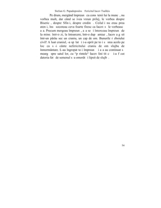 Stelian G. Papadopoulos – Fericitul Iacov Tsalikis
        Pe drum, mergând împreunã cu consãtenii lui la muncã, nu
vorbea mult, dar când se ivea vreun prilej, le vorbea despre
Bisericã, despre Sfinþi, despre credinþã. Ceilalþi nu erau prea
atenþi, însã socoteau ceva foarte firesc ca Iacov sã le vorbeascã
aºa. Precum mergeau împreunã, aºa se ºi întorceau împreunã de
la mine. într-o zi, la întoarcere, într-o dupã amiazã, Iacov a gãsit
într-un pârâu sec un craniu, un cap de om. Bunurile rãzboiului
civil! A luat craniul, -a spãlat ºi i-a oprit pe toþi sã stea acolo pe
loc ca sã-i cânte nefericitului craniu de om slujba de
înmormântare. L-au îngropat toþi împreunã ºi aºa au continuat sã
meargã spre satul lor, cu "pãrintele" Iacov liniºtit cã ºi-a fãcut
datoria fatã de semenul sãu omorât ºi lipsit de slujbã.




                                                                   54
 