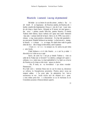 Stelian G. Papadopoulos – Fericitul Iacov Tsalikis




      Bisericile ºi oamenii ºi-au regãsit protectorul
        De îndatã ce s-a întors în sat din armatã, trebui sã facã ºi o
altã treabã. Sã se îngrijeascã de biserica satului, de bisericuþele ºi
închinãciunile din împrejurimi. Erau pãrãsite de 2 ani ºi jumãtate,
de cât timp a lipsit Iacov. Oriunde ar fi lucrat, tot mai apuca sã
facã ceva ºi pentru casele Sfinþilor, pentru biserici. Pãrintele
Tudose îmbãtrânise, Iacov trebuia s-l ajute mai mult. Oamenii
ºtiau asta ºi cereau totul de la Iacov. într-o zi, în 1950, i-au cerut sã
citeascã o rugãciune pentru o demonizatã. S-a lepãdat spunând cã
nu este preot. Rudele bolnavei au insistat ºi a fost nevoit sã meargã
în bisericã sã-i citeascã ºi sã se roage. Pe când citea vede în gaura
cheii de la uºã dinþii lungi ai diavolului, care îi spunea:
        - Cum o sã ieºi o sã te aranjez eu. înãuntru nu pot intra
cã este Acela.
        Când bolnava a ieºit din bisericã, a cãzut la pãmânt ºi
diavolul a ieºit din ea ca o caprã.
        Iacov, de cum l-a vãzut pe pãrintele Tudose cã vine cu
calul de la Tsuka (astãzi Izvorul Tãmãduirii), a alergat s-l ajute sã
coboare, i-a sãrutat rasa, i-a luat epitrahilul si l-a lipit cu evlavie
de fruntea sa în timp ce din inimã spuse cu dorire:
       - Ah, Pãrinte, mã va învrednici ºi pe mine vreodatã
Dumnezeu...
H-a îndrãznit sã termine fraza nici mãcar în sinea sa, deoarece
se referea la liturghisirea preotului. Pentru preoþi avea un
respect adânc. ªi l-a avut, pânã Ia adormirea lui, într-o
asemenea mãsurã încât urzea mii de chipuri ca sã poatã
sãruta mâna preoþilor ºi a diaconilor ce se mãrturiseau la el.
Considera aceasta o binecuvântare aparte.
                                                                      55
 