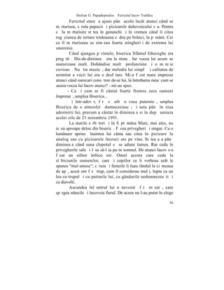 Stelian G. Papadopoulos – Fericitul Iacov Tsalikis
        Fericitul stareþ a ajuns pânã acolo încât atunci când se
mãrturisea, sãruta papucii ºi picioarele duhovnicului sãu. Pentru
cã la mãrturisire stãtea în genunchi ºi în vremea când îi citea
rugãciunea de iertare totdeauna cãdea pe brânci, la pãmânt. Cei
ce îl mãrturiseau se simþeau foarte stingheriþi de extrema lui
smerenie.
        Când ajungea pãrintele, biserica Sfântul Gheorghe era
pregãtitã. Dis-de-dimineaþã era la stranã. Iar vocea lui acum se
maturizase mult. Dobândise multã profunzime ºi o mãreþie
cuvioasã. Nu ºtia muzicã, dar melodia lui simplã ºi calitatea de
neimitat a vocii lui era o desfãtare. Mi-a fãcut mare impresie
atunci când oarecari consãteni de-ai lui, la întrebarea mea: cum se
auzea vocea lui Iacov atunci? - mi-au spus:
       - Ca ºi cum ar fi cântat foarte frumos zece oameni
împreunã, umplea Biserica...
        ªi într-adevãr, fãrã sã aibã o voce puternicã, umplea
Biserica de o atmosferã dumnezeiascã; ºi asta pânã în ziua
adormirii lui, precum a cântat în dimineaþa si în dupã amiaza
acelei zile de 21 noiembrie 1991.
        La marile sãrbãtori ºi în Sãptãmâna Mare, mai ales, nu
ieºea aproape deloc din bisericã. Fãcea privegheri ºi singur. Cu o
lumânare aprinsã înaintea lui cânta sau citea în picioare la
analog sau cu picioarele încruciºate pe vine. Stãtea aºa pânã
dimineaþa când suna clopotul sã se adune lumea. Rar ceda în
privegherile sale ºi lãsa s-l ia puþin somnul. De atunci Iacov s-a
fãcut un silitor înfricoºãtor. Omul acesta care ceda la
slãbiciunile oamenilor, care ºi copiilor ce îi vorbeau urât le
spunea "mulþumesc", cãruia ºi femeile îi luau rândul la ciºmeaua
de apã, acest om fãrã trup, cum îl considerau mulþi, lupta ca un
leu cu trupul ºi cu patimile lui, cu gândurile nedumnezeeºti ºi
cu diavolii.
        Ascundea înlãuntrul lui o nevointã fãrã mãsurã, care
spãrgea stâncile ºi încovoia fierul. De aceea nu l-au putut înþelege

                                                                 56
 
