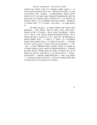 Stelian G. Papadopoulos – Fericitul Iacov Tsalikis
semenii lui, clericii, cântãreþii, oamenii simpli, pentru cã se
nevoia mult mai presus de mãsurã. Statura lui era înaltã, mãsura
sa era dintr-o voinþã puternicã ºi o dumnezeiascã putere, care îl
ridica la o înãlþime ameþitoare. Oamenii îl pierdeau din ochi. De
aceea mulþi nu-l puteau suferi. Primeau însã uºor facerile lui
de bine. Orice rãu li se întâmpla, uitau pe pãrintele ºi alergau la
"pãrintele Iacov". Sã le citeascã rugãciuni, sã se roage pentru
ei.
         De altfel am spus cã pãrintele Tudose îmbãtrânise, avea
parkenson ºi alte chinuri. Atât de mult cãzuse, încât odatã,
înainte ca fiul sãu Teodor sã devinã preot, litur-ghisea ºi când a
ieºit sã împãrtãºeascã lumea, mâinile lui tremurau înfricoºãtor. A
chemat pe Iacov. Acesta cu o miºcãtoare fricã de Dumnezeu a
apucat Sfântul Potir ºi a împãrtãºit lumea. Toþi considerau
aceasta firesc pentru Iacov, cãci numai el avea fricã ºi cutremur
în orice fãcea. ~n aceeaºi vreme a fost nevoit aproape sã sãvâr-
ºeascã si Taina Sfântului Botez. Familia Tsioni l-a chemat pe
pãrintele Tudose si pe pãrintele Constantin Kehriotis sã le boteze
pe micul Stavros. Primul preot nu vedea si tremura tare, iar al
doilea era surd si vedea puþin. L-au silit pe Iacov sã citeascã
exorcismele, sã continue slujba Botezului, sã spunã rugãciunile
ºi sã boteze pe copil în colimvitrã. Aceia mai spuneau din când
în când câte ceva. Pe toate le-a fãcut Iacov.




                                                                57
 