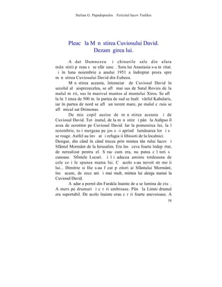 Stelian G. Papadopoulos – Fericitul Iacov Tsalikis




       Pleacã la Mãnãstirea Cuviosului David.
                  Dezamãgirea lui.
         A dat Dumnezeu ºi chinurile sale din afara
mânãstirii pãreau sã se sfârºeascã. Sora lui Anastasia s-a mãritat.
ªi în luna noiembrie a anului 1951 a îndreptat prora spre
mãnãstirea Cuviosului David din Eubeea.
         Mãnãstirea aceasta, întemeiatã de Cuviosul David în
secolul al ºaisprezecelea, se aflã mai sus de Satul Rovies de la
malul mãrii, sus în masivul muntos al muntelui Xiros. Se aflã
la înãlþimea de 500 m. în partea de sud se înaltã vârful Kabalaris,
iar în partea de nord se aflã un torent mare, pe malul cãruia se
aflã micul sat Drimonas.
         De mic copil auzise de mãnãstirea aceasta ºi de
Cuviosul David. Tot þinutul, de la mãnãstire ºi pânã la Aidipso îl
avea de ocrotitor pe Cuviosul David. Iar la pomenirea lui, la l
noiembrie, toþi mergeau pe jos sã-i aprindã lumânarea lor ºi sã
se roage. Astfel au învãþat ºi refugiaþii libisioti de la localnici.
Desigur, din când în când trecea prin mintea tânãrului Iacov ºi
Sfântul Mormânt de la Ierusalim. Era însã ceva foarte îndepãrtat,
de nerealizat pentru el. Sãrac cum era, nu putea cãlãtori sã
cunoascã Sfintele Locuri. ªi îºi aducea aminte totdeauna de
cele ce i le spunea mama lui. Cã acolo s-au nevoit strãmoºii
lui... Dimitrie si Ilie s-au fãcut pãzitori ai Sfântului Mormânt,
însã acum, de zece ani ºi mai mult, mintea lui alerga numai la
Cuviosul David.
         Aºadar a pornit din Farakla înainte de a se lumina de ziuã.
A mers pe drumuri ºi cãrãri umbroase. Pânã la Limni drumul
era suportabil. De acolo înainte erau cãrãri foarte anevoioase. A
                                                                 58
 
