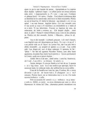 Stelian G. Papadopoulos – Fericitul Iacov Tsalikis
ajuns cu puþin mai înainte de amiazã. Apropiindu-se l-a cuprins
deznãdejdea ºi plânsul. Capre ºi oi aflate peste tot ornau intrarea
mânãstirii ºi împrejurimile ei. Pãrãsire ºi nepãsare. Ciobanii
stãpâneau locul ºi înãuntru ºi înafarã. Unii dintre ei dormeau deja
cu familiile lor înãuntrul mânãstirii în niºte chilii mizerabile. Piimic
nu era la locul lui. Clãdirile le folosiserã mai demult rãzvrãtiþii ca
spital ºi nu mai fuseserã îngrijite deloc. Cei trei monahi care
trãiau acolo pãreau a fi resemnaþi cu mizerabilul scãzãmânt al
mãnãstirii. Trãiau idioritmic. Fiecare se îngrijea de sine, de
mâncarea, de îmbrãcãmintea sa... Cât despre slujbe... stare
deznãdãjduitã! Numai bãtrânul Eftimie avea o simþire de calitatea
sa. Pentru cei doi monahi, Antim ºi Macarie... ploua în altã
parte.
        Aceºti doi monahi ºi ciobanii, precum ºi alþi mulþi factori,
s-au îngrijit cum s-l descurajeze pe Iacov. Toþi au sãrit pe el ºi
s-au purtat urât cu el. Iacov nu ceruse lux, dar l-au pus într-o
chilie mizerabilã, cu acoperiºul spartei uºa crãpatã. I-au vorbit
urât; l-au dispreþuit; nu-i dãdeau mâncare, îi spuneau în fatã:
"pleacã". Iar tânãrul egumen Nicodim Tomos, care abia luase
egumenia, nu putea face mare lucru pentru cã locuia permanent
în Limni, unde era si preot slujitor.
        Astfel, într-o zi de iarnã, când venise ºi sora lui, Anastasia,
s-l vadã, l-au silit sã se întoarcã în satul sãu.
        Aceea, desigur, îl voia pe fratele ei alãturi de ea. îi spunea
sã se cãlugãreascã acasã la ei sau undeva pe aproape, Iacov le
auzea pe toate, le vedea pe toate, dar sufletul lui nu avea odihnã.
        Casa de la Farakla nu-l mai încãpea, îl sufoca. Mãnãstirea
devenise o peºterã de inconºtienþi; îl alungaserã ca sã nu-l
omoare. Pentru Iacov nu se întrevedea nici o ieºire. Cu toate
acestea trebuia sã o afle.
        Simþea aceasta înlãuntrul sãu, cã trebuia sã se gãseascã
o soluþie. Altfel, ce noimã va avea chemarea pe care a sãdit-o
Dumnezeu în inima lui? Dacã chemarea pentru monahism era

                                                                     59
 