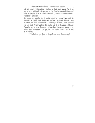 Stelian G. Papadopoulos – Fericitul Iacov Tsalikis
atât de sigurã ºi de adâncã, trebuia sã hotãrascã ceva, fie ºi cu
preþul oricãrei jertfe din partea sa. în fata lui avea chilia casei
care îl sufoca ºi mãnãstirea murdarã, unde îl ameninþaserã
chiar s-l omoare.
S-a rugat ore nesfârºite ºi multe nopþi în ºir. A fãcut mii de
metanii. A postit mai presus de om. O sãptãmânã întreagã n-a
bãgat în gurã nici o firimiturã. Dormea pe pãmânt, lucru cu care
s-a obiºnuit. A privegheat de multe ori ºi în bisericuþa Sfintei
Parascheva. în cele din-urmã a luat hotãrârea cea eroicã. Pe
toate le-a nesocotit. Fie peºterã de inconºtienþi, fie ºi iad
mãnãstirea:
        - Trebuie sã mã duc, cãci acolo mã vrea Dumnezeu!




                                                                60
 