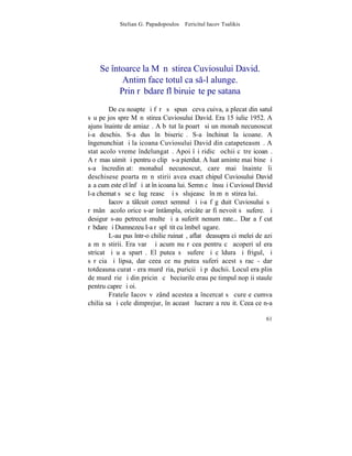 Stelian G. Papadopoulos – Fericitul Iacov Tsalikis




    Se întoarce la Mãnãstirea Cuviosului David.
           Antim face totul ca s-l alunge.
          Prin rãbdare fl biruieºte pe satana
        De cu noapte ºi fãrã sã spunã ceva cuiva, a plecat din satul
sãu pe jos spre Mãnãstirea Cuviosului David. Era 15 iulie 1952. A
ajuns înainte de amiazã. A bãtut la poartã si un monah necunoscut
i-a deschis. S-a dus în bisericã. S-a închinat la icoane. A
îngenunchiat ºi la icoana Cuviosului David din catapeteasmã. A
stat acolo vreme îndelungatã. Apoi îºi ridicã ochii cãtre icoanã.
A rãmas uimit ºi pentru o clipã s-a pierdut. A luat aminte mai bine ºi
s-a încredinþat: monahul necunoscut, care mai înainte îi
deschisese poarta mãnãstirii avea exact chipul Cuviosului David
aºa cum este el înfãþiºat în icoana lui. Semn cã însuºi Cuviosul David
l-a chemat sã se cãlugãreascã ºi sã slujeascã în mãnãstirea lui.
        Iacov a tâlcuit corect semnul ºi i-a fãgãduit Cuviosului sã
rãmânã acolo orice s-ar întâmpla, oricâte ar fi nevoit sã sufere. ªi
desigur s-au petrecut multe ºi a suferit nenumãrate... Dar a fãcut
rãbdare ºi Dumnezeu I-a rãsplãtit cu îmbelºugare.
        L-au pus într-o chilie ruinatã, aflatã deasupra ciºmelei de azi
a mãnãstirii. Era varã ºi acum nu rãcea pentru cã acoperiºul era
stricat ºi uºa spartã. El putea sã sufere ºi cãldura ºi frigul, ºi
sãrãcia ºi lipsa, dar ceea ce nu putea suferi acest sãrac - dar
totdeauna curat - era murdãria, puricii ºi pãduchii. Locul era plin
de murdãrie ºi din pricinã cã beciurile erau pe timpul nopþii staule
pentru capre ºi oi.
        Fratele Iacov vãzând acestea a încercat sã cureþe cumva
chilia sa ºi cele dimprejur, în aceastã lucrare a reuºit. Ceea ce n-a

                                                                    61
 