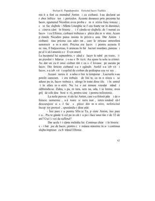 Stelian G. Papadopoulos – Fericitul Iacov Tsalikis
reuºit a fost cu monahul Antim ºi cu ciobanii. I-au declarat un
rãzboi înfricoºãtor ºi periculos. Aceasta deoarece prin prezenta lui
Iacov, egumenul Nicodim avea proba cã mãnãstirea funcþioneazã;
cã se fac slujbele - Sfânta Liturghie se fãcea foarte rar în duminici;
cã cineva cântã în bisericã. ªi fãcându-se slujbele, deºi numai cu
Iacov ºi cu Eftimie, ciobanii trebuiau sã plece din mãnãstire. Acum
pãrintele Nicodim putea insista în privinþa asta. Dar Antim ºi
ciobanii ºtiau pricina cea adevãratã, care le stricase atmosfera
nenorocitã a mãnãstirii. Pricina era Iacov ºi pentru aceasta îl
ocãrau, îl batjocoreau, îi aruncau în fatã lucruri murdare, puneau ºi
pe alþii s-l ameninþe cã îl vor omorî.
La începutul lui septembrie, vãzând cã Iacov le rabdã pe toate, ºi-
au pierdut rãbdarea ºi s-au sãlbãticit. Au ajuns la soluþia crimei.
Au dat un cuþit unui cioban tânãr ca sã-l loveascã pe ascuns pe
Iacov. Din fericire ciobanul s-a rãzgândit. Astfel s-a izbãvit ºi
Iacov, s-a izbãvit ºi copilul de cioban de pedeapsa cea veºnicã.
         Aceastã nereuºitã a adus o liniºte temporarã. Lucrurile s-au
potolit oarecum. ªi era trebuinþã de liniºte, ca mãnãstirea sã se
adune puþin, Iacov trebuia sã alerge în toate direcþiile. ªi înãuntrul
ºi în afara mãnãstirii. Nu l-a vãzut nimeni vreodatã stând ºi
odihnindu-se. Zidea, sãpa, mãtura, semãna, uda, tãia lemne, avea
grijã de cele douã bostãnãrii, pentru sine ºi pentru milostenie.
         La noile provocãri ale lui Antim, care s-a folosit pânã ºi de o
femeie nemernicã, aþâþãtoare si neruºinatã, intenþionând s-l
descurajeze si sã-l facã sã plece din mãnãstire, nefericitul
începãtor protestã, spunându-i doar atât:
        - ~mi pare rãu pentru Sfinþia Ta, pãrinte Antim, îmi pare
rãu... Piu te gândeºti cel puþin cât rãu poþi face unui tânãr de 32 de
ani? Cui îþi vei da sufletul?
         Dar acela îºi cânta melodia lui. Continua chiar ºi în bisericã
sã-ºi batã joc de Iacov, pentru cã rãmânea statornic în a-ºi continua
slujba împreunã cu bãtrânul Eftimie.


                                                                     62
 