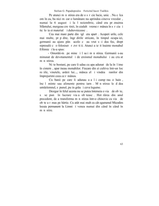 Stelian G. Papadopoulos – Fericitul Iacov Tsalikis
         Pe atunci mãnãstirea era de o sãrãcie lucie, unicã. Nu cãlca
om în ea, ba nici mãcar o lumânare nu aprindea cineva vreodatã,
numai la 6 august ºi la l noiembrie, când era prãznuirea
Sfântului, mergeau creºtinii, în cealaltã vreme rãmânea în sãrãcia ºi
ticãloºia ei materialã ºi duhovniceascã.
         Cea mai mare parte din þiglã era spartã. Acoperiºurile, cele
mai multe, prãpãdite, îngrãdirile stricate, în timpul ocupaþiei,
germanii au ajuns pânã acolo cã au vrut sã-i dea foc, drept
represalii cã o folosiserã rãzvrãtiþii. Atunci a ieºit înainte monahul
Eftimie ºi le-a spus:
        - Omorâti-mã pe mine ºi lãsaþi mãnãstirea. Germanii s-au
minunat de devotamentul ºi de eroismul monahului ºi au cruþat
mãnãstirea.
         Niºte bostani, pe care îi udau cu apa adunatã de la înãlþime
în cisternã, aparþineau monahilor. Fiecare din ei cultiva într-un loc
roºiile, vinetele, ardeii lui..., mânca el ºi vindea þãranilor din
împrejurimi ceea ce rãmânea.
         Cu banii pe care îi adunau aºa îºi cumpãrau o hainã,
încãlþãminte sau alimente pentru iarnã. Mãnãstirea le dãdea
untdelemnul, sãpunul, puþin grâu ºi ceva legume.
         Desigur în felul acesta nu se putea întemeia o viaþã de obºte,
sã se punã în lucrare viaþa obºteascã. Hotãrârea din anul
precedent, de a transforma mãnãstirea într-o chinovie cu viaþã de
obºte a rãmas pe hârtie. Cu atât mai mult cu cât egumenul Micodim
locuia permanent la Limni ºi venea numai din când în când în
mãnãstire.




                                                                    63
 